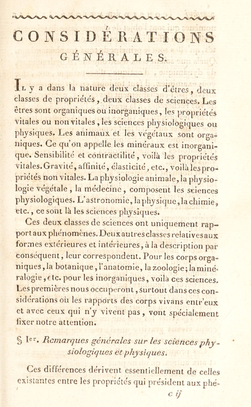 GÉNÉRALES. Il y a dans la nature deux classes d'étres, deux classes de propriétés, deux classes de sciences. Les êtres sont organiques ou inorganiques, les propriétés vitales ou non vitales , les sciences physiologiques ou physiques. Les animaux et les végétaux sont orga«^ niques. Ce qu on appelle les minéraux est inorgani- que. Sensibilité et contractilité, voilà les propriétés vitales.Gravité,af(inité, éjasticité,etc., voiiàlespro- priétés non vitales. La physiologie animale, la physio» logie végétale , la médecine, composent les sciences physiologiques. L’astronomie, iaphjsique,la chimie^ etc., ce sont là les sciences physiques. Ces deux classes de sciences ont uniquement rap- port aux phénomènes. Deux au très classes relativesaux formes extérieures et intérieures,à la description par- conséquent , leur correspondent. Pour les corps orga- niques, la botanique, l’anatomie, la zoologie; la miné- ralogie , f te. pour les inorganiques, voilà ces sciences. Les premières nous occuperont, surtout dans ces con- sidérations ou les rapports des corps vivans entr’eux et avec ceux qui n’y vivent pas, vont spécialement lixer notre attention. § pr. Remarques générales sur les sciences phy- siologiques et physiques. Ces différences dérivent essentiellement de celles existantes entre les propriétés qui président aux phé- c ij