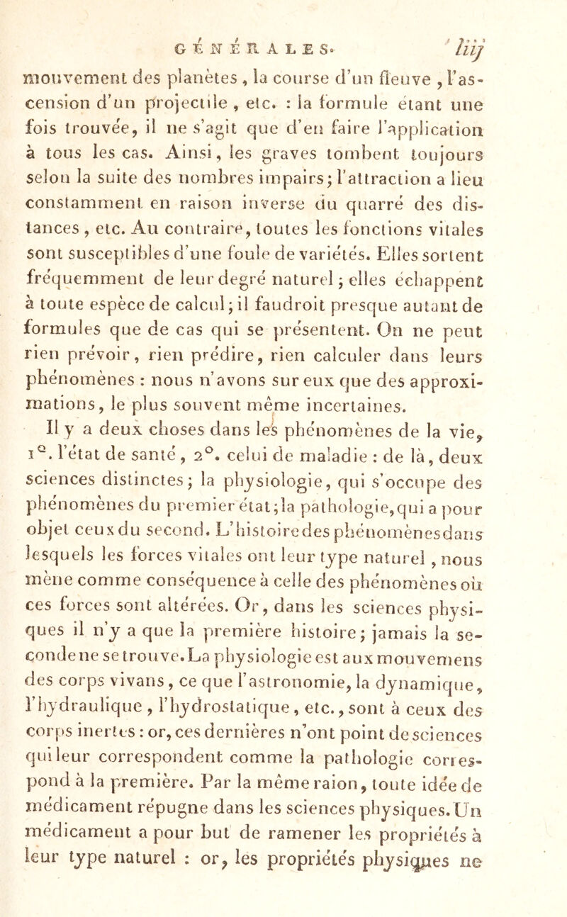 G li N É II A L E So mouvement des planètes , la course d’un fleuve , l’as- cension d’un projectiie, elc. : la formule étant une fois trouvée, il ne s’agit que d’en faire l’application à tous les cas. Ainsi, les graves tombent toujours selon la suite des nombres impairs; rattractiori a lieu constamment en raison inverse du quarré des dis- tances , elc. Au coiAtraire, toutes les fonctions vitales sont susceptibles d’une foule de variétés. Elles sortent fréquemment de leur degré naturel ; elles échappent à toute espèce de calcul; il faudroit presque autant de formules que de cas qui se présentent. On ne peut rien prévoir, rien prédire, rien calculer dans leurs phénomènes : nous n’avons sur eux que des approxi- mations, le plus souvent même incertaines. Il y a deux choses dans les phénomènes de la vie^ l’état de santé , 2^. celui de maladie : de là, deux sciences distinctes; la physiologie, qui s’occupe des phénomènes du premier état ;la pathologie,qui a pour objet ceux du second. L’histoiredes pbénomènesdans lesquels les forces vitales ont leur type naturel , nous mène comme conséquence à celle des phénomènes ou ces forces sont altérées. Or, dans les sciences physi- ques il n’y a que la première histoire; jamais la se- conde ne se trouve. La physiologie est aux mouvemens des corps vivans, ce que l’astronomie, la dynamique, l’hydraulique , l’hydrostatique, etc.,sont à ceux des corps inertes: or, ces dernières n’ont point de sciences qui leur correspondent comme la pathologie cori es- jjond à la première. Par la mêmeraion, toute idée de médicament répugne dans les sciences physiques.Un médicament a pour but de ramener les propriétés à leur type naturel : or^ les propriétés physi^es ne