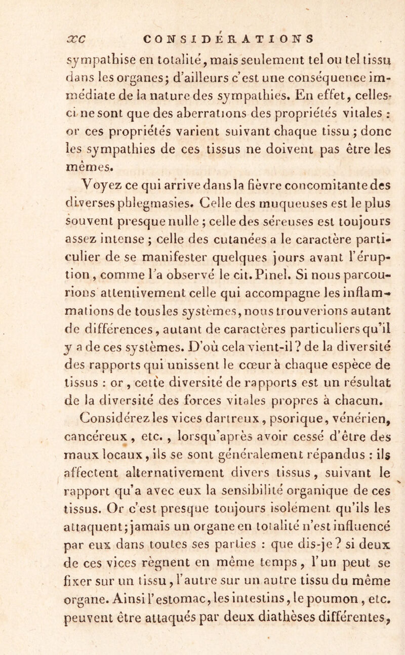 æc CONSIDEÎlATIOlSrS sympathise en totalité, mais seulement tel on tel tissu dans les organes; d’ailleurs c’est une conséquence im- médiate de la nature des sympathies. En effet, celles- ci ne sont que des aberrations des propriétés vitales : or ces propriétés varient suivant chaque tissu ; donc les sympathies de ces tissus ne doivent pas être les mêmes. Voyez ce qui arrive dansla fièvre concomitante des diverses phlegmasies. Celle des muqueuses est le plus souvent presque nulle ; celle des séreuses est toujours assez intense ; celle des cutanées a le caractère parti- culier de se manifester quelques jours avant l’érup- tion , comme l’a observé le cit. Pinel. Si nous parcou- rions attentivement celle qui accompagne les inflam-* mations de tous les systèmes,nous trouverions autant de différences, autant de caractères particuliers qu’il y a de ces systèmes. D’où cela vient-il ? de la diversité des rapports qui unissent le cœur à chaque espèce de tissus : or , cette diversité de rapports est un résultat de la diversité des farces vitales propres à chacun. Considérez les vices dartreux, psorique, vénérien, cancéreux, etc. , lorsqu’après avoir cessé d’être des maux locaux, ils se sont généralement répandus : il$ affectent alternativement divers tissus, suivant le rapport qu’a avec eux la sensibilité organique de ces tissus. Or c’est presque toujours isolément qu’ils les attaquent; jamais un organe en totalité n’est influencé par eux dans toutes ses parties : que dis-je? si deux de ces vices régnent en même temps, l’un peut se fixer sur un tissu, l’autre sur un autre tissu du même organe. Ainsi Y estomac, les Intestins, le poumon, etc. peuvent être attaqués par deux diathèses différentes,