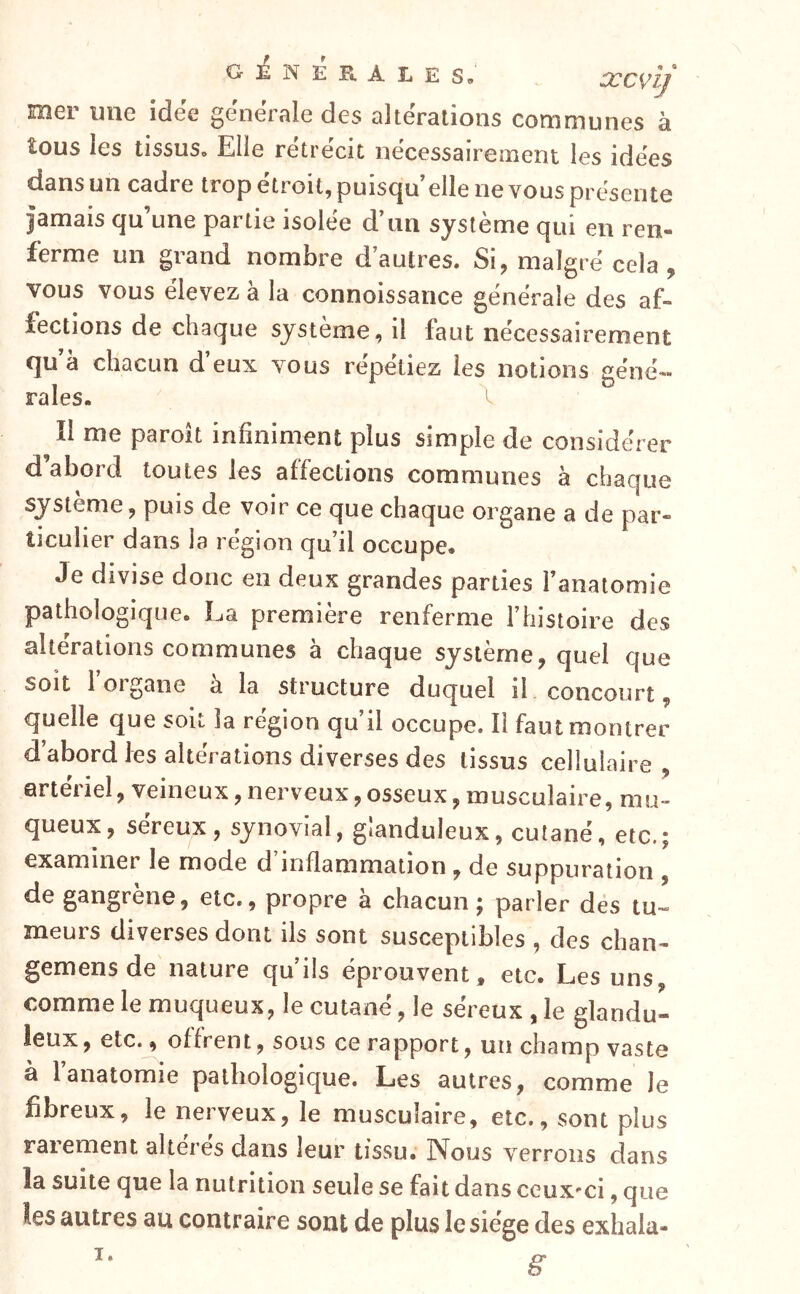 mer une idee generale des alterations communes à îous les tissus» Elle rétrécit nécessairement les idees dans un cadre trop étroit, puisqu’elle ne vous présenté jamais qu’une partie isolée d’an système qui en ren- ferme un grand nombre d’autres. Si, malgré cela, vous vous élevez à la connoissance générale des af- fections de chaque système, il faut nécessairement qu’à chacun d’eux vous répétiez les notions géné- rales.  îl me paroît infiniment plus simple de considérer daboid toutes les affections communes a chaque système, puis de voir ce que chaque organe a de par- ticulier dans la région qu’il occupe. Je divise donc en deux grandes parties l’anatomie pathologique. La première renferme l’histoire des altérations communes à chaque système, quel que soit 1 organe a la structure duquel il concourt, quelle que soit la région qu’il occupe. Il faut montrer d’abord les altérations diverses des tissus cellulaire , artériel, veineux,nerveux,osseux, musculaire, mu- queux, sereux, synovial, gianduleux, cutané, etc.; examiner le mode d inflammation , de suppuration de gangrène, etc., propre à chacun ; parler dés tu- meurs diverses dont ils sont susceptibles , des chan- gemens de nature qu’ils éprouvent, etc. Les uns, comme le muqueux, le cutané, le séreux , le glandu- leux , etc., offrent, sous ce rapport, un champ vaste à 1 anatomie pathologique. Les autres, comme le fibreux, le nerveux, le musculaire, etc., sont plus rarement altérés dans leur tissu. Nous verrons clans la suite que la nutrition seule se fait dans ceux-ci, que les autres au contraire sont de plus le siège des exhala-