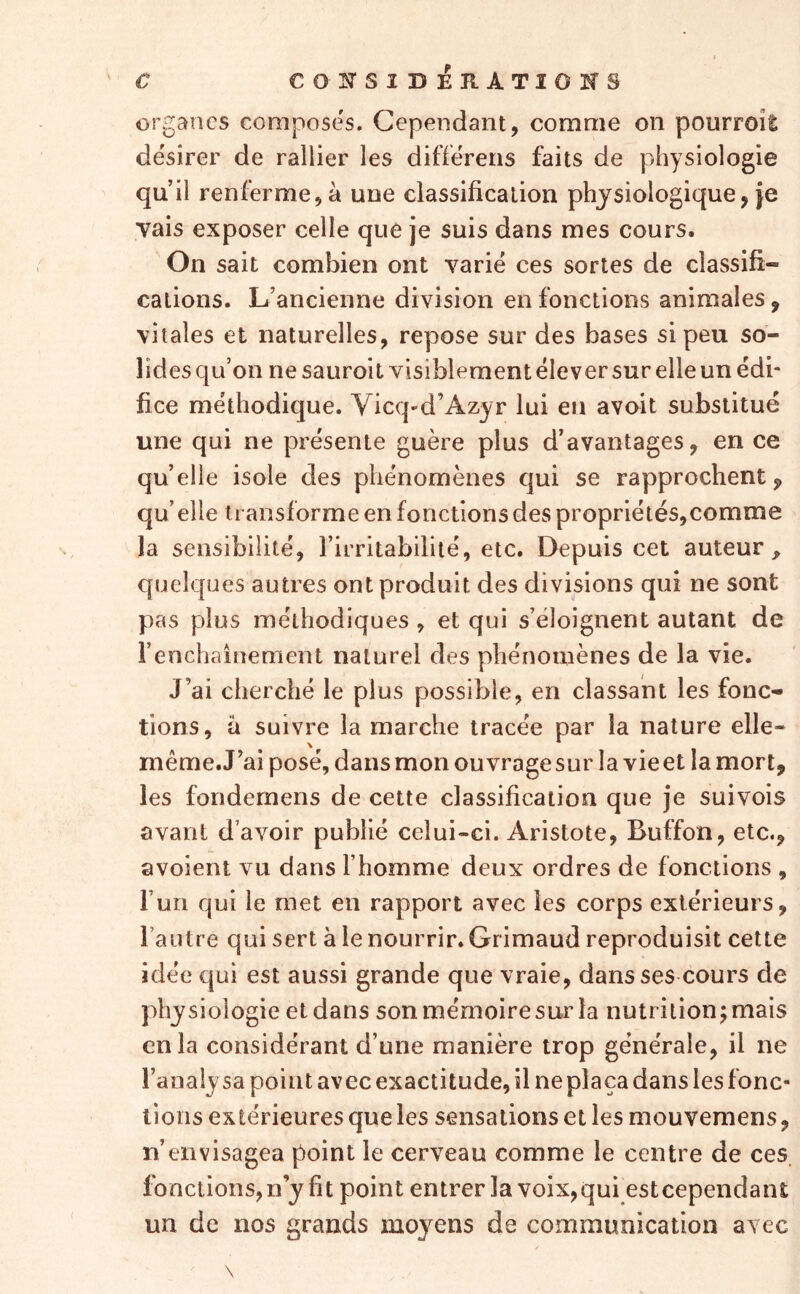 organes composes. Cependant, comme on pourroil désirer de rallier les différens faits de physiologie qu’il renferme, à une classification physiologique, je Tais exposer celle que je suis dans mes cours. On sait combien ont varié ces sortes de classifi- cations. L’ancienne division en fonctions animales, vitales et naturelles, repose sur des bases si peu so- lides qu’on ne sauroit visiblement élever sur elle un édi- fice méthodique. Vicq-d’Azyr lui en avoit substitué une qui ne présente guère plus d’avantages, en ce qu’elle isole des phénomènes qui se rapprochent qu’ elle transforme en fonctions des propriétés,comme la sensibilité, l’irritabilité, etc. Depuis cet auteur quelques autres ont produit des divisions qui ne sont pas plus méthodiques , et qui s’éloignent autant de i’enchainement naturel des phénomènes de la vie. J’ai cherché le plus possible, en classant les fonc- tions, a suivre la marche tracée par la nature elle- même.J’aiposé, dansmonouvragesur la vieet lamort, les fondernens de cette classification que je suivois avant d’avoir publié celui-ci. Aristote, Buffon, etc., avoient vu dans l’homme deux ordres de fonctions , l’un qui le met en rapport avec les corps extérieurs, l’autre qui sert à le nourrir. Grimaud reproduisit cette idée qui est aussi grande que vraie, dans ses cours de physiologie et dans son mémoire sur la nutrition; mais en la considérant d’une manière trop générale, il ne l’analysa point avec exactitude, il ne plaça dans les fonc- tions extérieures que les sensations et les mouvemens, n’envisagea point le cerveau comme le centre de ces. fonctions, n’y fit point entrer la voix,qui esteependant un de nos grands moyens de communication avec \