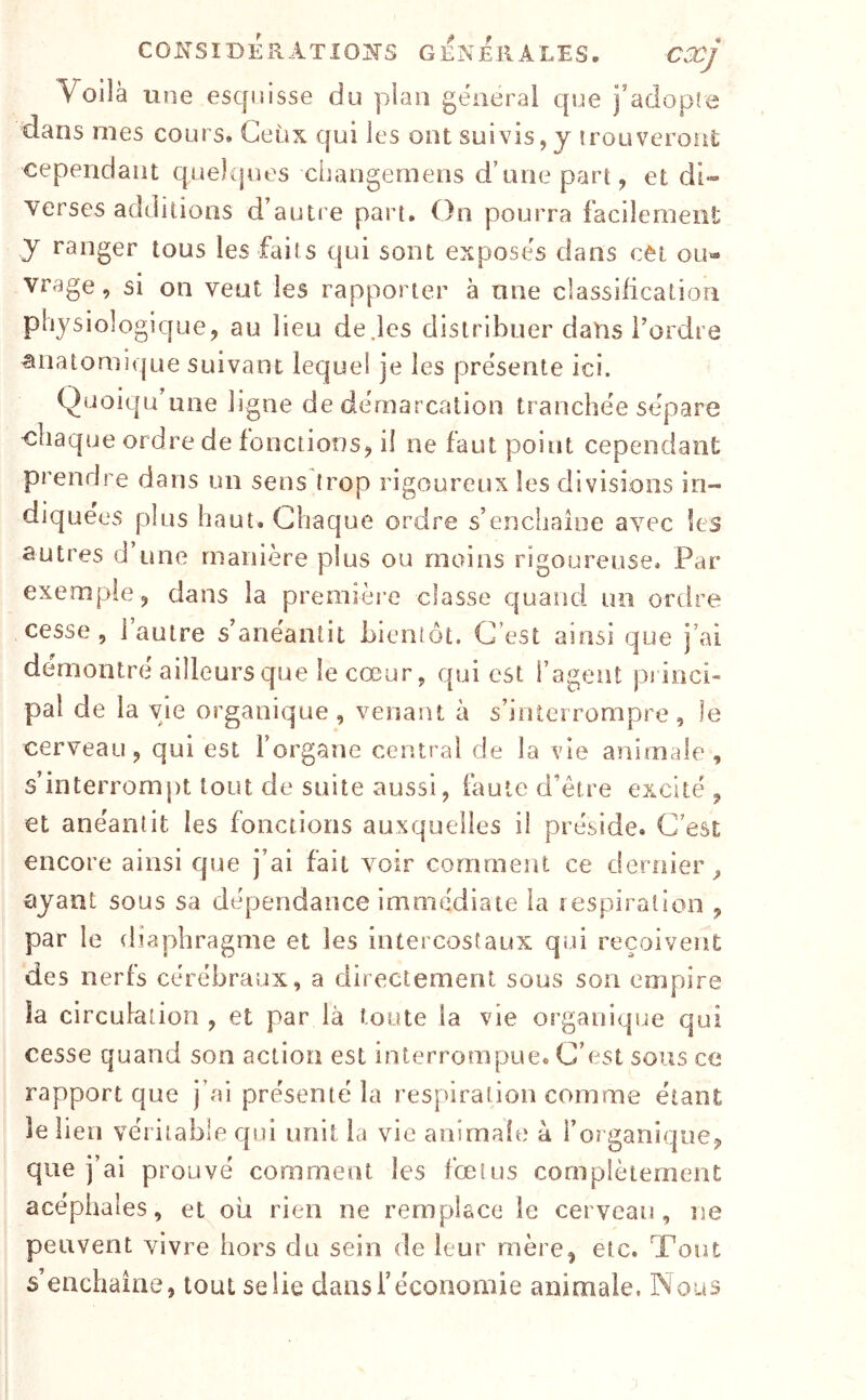 CONSIDÉRATIOÎTS GENERALES. CXj Voilà une esquisse du plan gênerai que j’adopîe dans mes cours» Ceux qui les ont suivis, y îrouveront cependant quelques changemens d’une part, et di- verses additions d’autre part. On pourra facilement y ranger tous les faits qui sont exposes dans cet ou- vrage , si on veut les rapporter à une classification physiologique, au lieu de.les distribuer dans l’ordre anatomique suivant lequel je les présente ici. Quoiqu une ligne de démarcation tranchée séparé chaque ordre de fonctions, il ne faut point cependant prendre dans un sens trop rigoureux les divisions in- diquées plus haut. Chaque ordre s’encliaioe avec les autres d’une manière plus ou moins rigoureuse. Par exemple, dans la première classe quand un ordre cesse, l’autre s’anéantit bientôt. C’est ainsi que j’ai démontré ailleurs que le cœur, qui est l’agent princi- pal de la vie organique , venant à s’interrompre , le cerveau, qui est l’organe centra! de la vie animale, s’interrompt tout de suite aussi, faute d’être excité , et anéantit les fonctions auxquelles il préside. C’est encore ainsi que j’ai fait voir comment ce dernier^ ayant sous sa dépendance immédiate la îespiratioii , par le diaphragme et les intercostaux qui reçoivent des nerfs cérébraux, a directement sous son empire îa circulation, et par là toute la vie organique qui cesse quand son action est interrompue. C’est sous ce rapport que j’ai présenté îa respiration comme étant îe lien véritable qui unit la vie animaîe à l’organique, que j’ai prouvé comment les fœtus complètement acéphales, et où rien ne remplace le cerveau, ne peuvent vivre hors du sein de leur mère, etc. Tout s’enchaîne, tout se lie dans l’économie animale, Nous