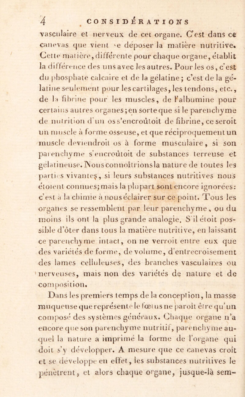 vasculaire et nerveux de cet organe. Cest dans cê cane'vas que vient •^e déposer la matière nutritive. Cette matière,différente pour chaque organe, établit la diffé rence des uns avec les autres. Pour les os, c’est du phosphate calcaire et de la gélatine ; c’est de la gé- laîiu e seulement pour les cartilages, les tendons, etc., de la fibrine [)our' les muscles, de Falbumine pour certaiiîs autres organes;en sorteque si le parenchyme de nutrition d’un oss’encroûloit de fibrine, ce seroit un muscle à forme osseuse, et que réciproquement un muscle devi(mdroit os à forme musculaire, si son paienchyme s’encroûtoit de substances terreuse et gélatineuse. INousconnoîtrionsla nature de toutes les parties vivante^, si leurs substances nutritives nous étoient connues; mais la plupart sont encore ignorées: c’est a la chimie à nous éclairer sur ce point. Tous les organes se ressemblent par leur parenchyme, ou du moins ils ont la plus grande analogie. S ilétoit pos- sible d’ôter dans tous la matière nutritive, en laissant ce parenchyme intact, on ne verroit entre eux que des variétés de forme, de volume, d’entrecroisement des lames celluleuses, des branches vasculaires ou ' nerveuses, mais non des variétés de nature et de composition. Dans les premiers temps de la conception, la masse muqueuse que représente le fœtus ne pareil être qu’un compose* des systèmes généraux. Chaque organe n’a encore que son parenchyme nutritif, parenchyme au- quel la nature a imprimé la forme de l’organe qui doit s’y développer. A mesure que ce canevas croît et se développe en effet, les substances nutritives le pénètrent , et alors chaque organe, jusque-là sem-