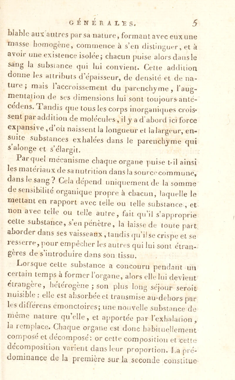 abîe aux autres par sa nature, formant avec eux une niasse homogène, commence à s’en (Jistinguer, et à avoir une existence isolée; chacun puise alors dans le sang la substance qui lui convient. Cette addition donne les attributs d’épaisseur, de densité et de na- ture ; mais 1 accroissement du parenchyme ^ Taug- rnentation de ses dimensions lui sont toujours anté- cedens. Tandis que tous les corps iuorganii jues crois- sent par addition de molécules , il y a d'abord ici force expansive ,d ou naissent la longueur et la largeur, en- suite substances exhalées dans le parenchyme qui s aîonge et s’élargit, Parquel mécanisme chaque organe puise tdl ainsi les matériaux de sa nutrition dans la source commune, dans It sang ? Cela dépend nniquement de la somme de sensibilité organique propre à chacun, laquelle le mettant en rapport avec telle ou telle substance , et non avec telle ou telle autre, fait qu’il s’approprie celte substance, s’en pénètre, la laisse de toute part, aborder dans ses vaisseaux, taudis qu’il se crispe et se 1 esserre, pour empéclier les autres qui lui sont étran- gères de s introduire dans son tissu. Co/sque cette substance a concouru pendant un certain temps à former l’organe, alors elle lui devient étrangère, hétérogène ; son plus long séjour seroit nuisible : elle est absorbée et transmise au-dehors par les difléreus émonctoires; une nouvelle substance de rncrne nature qu’elle, et apportée par l’exhalation, la remplace. Chaque organe est donc habitueliement composé et décomposé: or cette composition et cette décomposition varient dans leur proportion, f^a pré- dominance de la première sur la seconde constitue