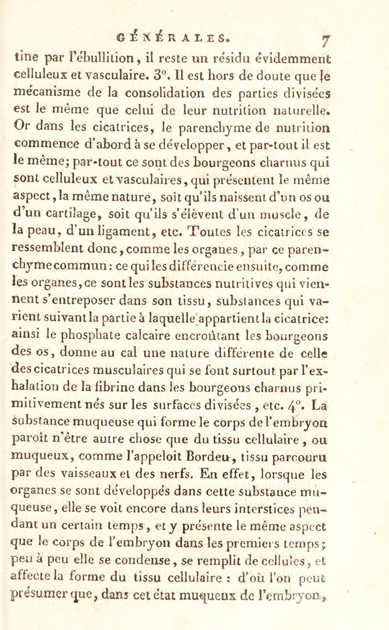 lîne par Tebullition, il reste un résida évidemment celluleux et vasculaire. 3®. Il est hors de doute que }e mécanisme de la consolidation des parties divisées est le même que celui de leur nutrition naturelle* Or dans les cicatrices, le parenchyme de nutrition commence d’abord à se développer, et par-tout il est le même; par-tout ce sont des bourgeons charnus qui sont celluleux et vasculaires, qui présentent le même aspect, la même nature, soit qu’ils naissent d’un os ou d’un cartilage, soit qu’ils s’élèvent d’un muscle, de la peau, d’un ligament, etc. Toutes les cicatrices se ressemblent donc, comme les organes, par ce paren- chjmecommun : ce qui les différencie ensuite, comme les organes,ce sont les substances nutritives qui vien- nent s’entreposer dans son tissu, substances qui va- rient suivant la partie à laquelle'appartient la cicatrice: ainsi le phosphate calcaire encroûtant les bourgeons des os, donne au cal une nature différente de celle des cicatrices musculaires qui se font surtout par l’ex- halatiou de la fibrine dans les bourgeons charnus pri- mitivement nés sur les surfaces divisées , etc. 4^. La Substance muqueuse qui forme le corps de l’embryon paroît n’être autre chose que du tissu cellulaire , ou muqueux, comme l’appeloit Bordeu, tissu parcouru par des vaisseaux et des nerfs. En effet, lorsque les organes se sont développés dans cette substance mu- queuse, elle se voit encore dans leurs interstices pen- dant un certain temps, et y présente le même aspect que le corps de rembryon dans les premiers temps ; peu à peu elle se condense, se remplit de cellules, et affecte la forme du tissu cellulaire : d’oü l’on peut présumer que, dans cet état muqueux de rembryon^