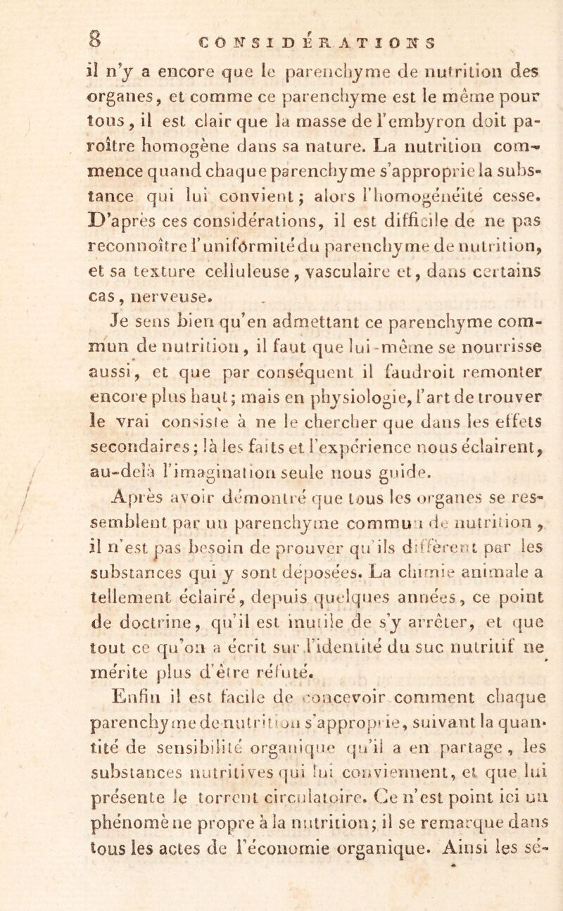 il n’j a encore que le parenchyme de nuîrilion des organes, et comme ce parenchyme est le même pour tous , il est clair que la masse de l’cmbyron doit pa- roître homogène dans sa nature. La nutrition com-» i-j mence quand chaque parenchyme s’approprie la subs- tance qui lui convient J alors i’iiomogëaêité cesse. D’après ces considérations, il est difficile de ne pas reconnoître T uniformité du parenchyme de nutï ition, et sa texture celluleuse, vasculaire et, dans certains cas, nerveuse. Je sens bien qu’en admettant ce parenchyme com- mun de nutrition , il faut que lui -même se nourrisse aussi, et que par conséquent il fandroit remonter encore plus haut ; mais en physiologie, l’art de trouver le vrai consiste à ne le chercher que dans les effets secondaires ; là les faits et i expcrience nous éclairent, au-'deià rimagination seule nous guide. Après avoir démontré que tous les organes se res- semblent par un parenchyme commun de nutrition , il n’est pas besoin de prouver qif ils diffèreui par les substances qui y sont déposées. La chimie animale a tellement éclairé, depuis quelques années, ce point de doctrine, qu’il est inutile de s’y arrêter, et (|ue tout ce qu’on a écrit sur .rideuiité du suc nutritif ne mérite plus d’être réfuté. Enfin il est facile de concevoir comment chaque parenchyme de nutrition s’approprie, suivant la quan* tité de sensibilité organique qu’il a en partage , les substances untritives qui lui conviennent, el que lui présente le torrent circulatoire. Ce n’est point ici un phénomène propre à la nutrition; il se remarque dans tous les actes de l’économie organique. Ainsi les sé-
