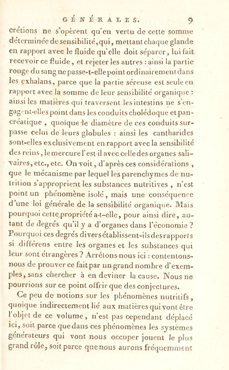 cretions ne s’opèrent qu’en vertu de cette somme déterminée deseiisibilité,qui, mettantchaque glande en rapport avec le fluide qu’elle doit séparer, lui fait recevoir ce fluide, et rejeter les autres : ainsi la partie rouge du sang ne passe-t-elle point ordinairement dans les exhalans, parce que la partie séreuse est seule en rapport avec la somme de leur sensibilité organique ; ainsi les matières qui traversent les intestins ne s’en- gagf'nt-elles point dans les conduits cholédoque et pan- créatique , quoique-le diamètre de ces conduits sur- passe celui de leurs globules ; ainsi les cantharides sont-elles exclusivement en rapport avec la sensibilité des reins, lemercureTest ilaveccelledesorganes sali» vaires, etc., etc. On voit, d’après ces considérations , que le mécanisme par lequel les parenchymes de nu- trition s’approprient les substances nutritives , n’est point un phénomène isolé, mais une conséquence d une loi générale de la sensibilité organique. Mais pourquoi cette propriété a-t-elle, pour ainsi dire, au- tant de degres qu’il y a d’organes dans l’économie ? Pourquoi ces degres diversetablissent-ilsdesrapporîs si diftérens entre les organes et les substances qui leur sont étrangères ? Arrêtons-nous ici : contentons- nous de prouver ce fait par un grand nombre d’exem- ples, sans chercher à en deviner la cause. Nous ne pourrions sur ce point offrir que des conjectures. Ce peu de notions sur les phénomènes nutritifs, quoique indirectement lié aux matières qui vont être fobjei de ce volume, n’est pas cependant déplacé ici, soit parce que dans ces phénomènes les systèmes générateurs qui vont nous occuper jouent le plus grand rôle, soit parce quenous aurons fréquemment