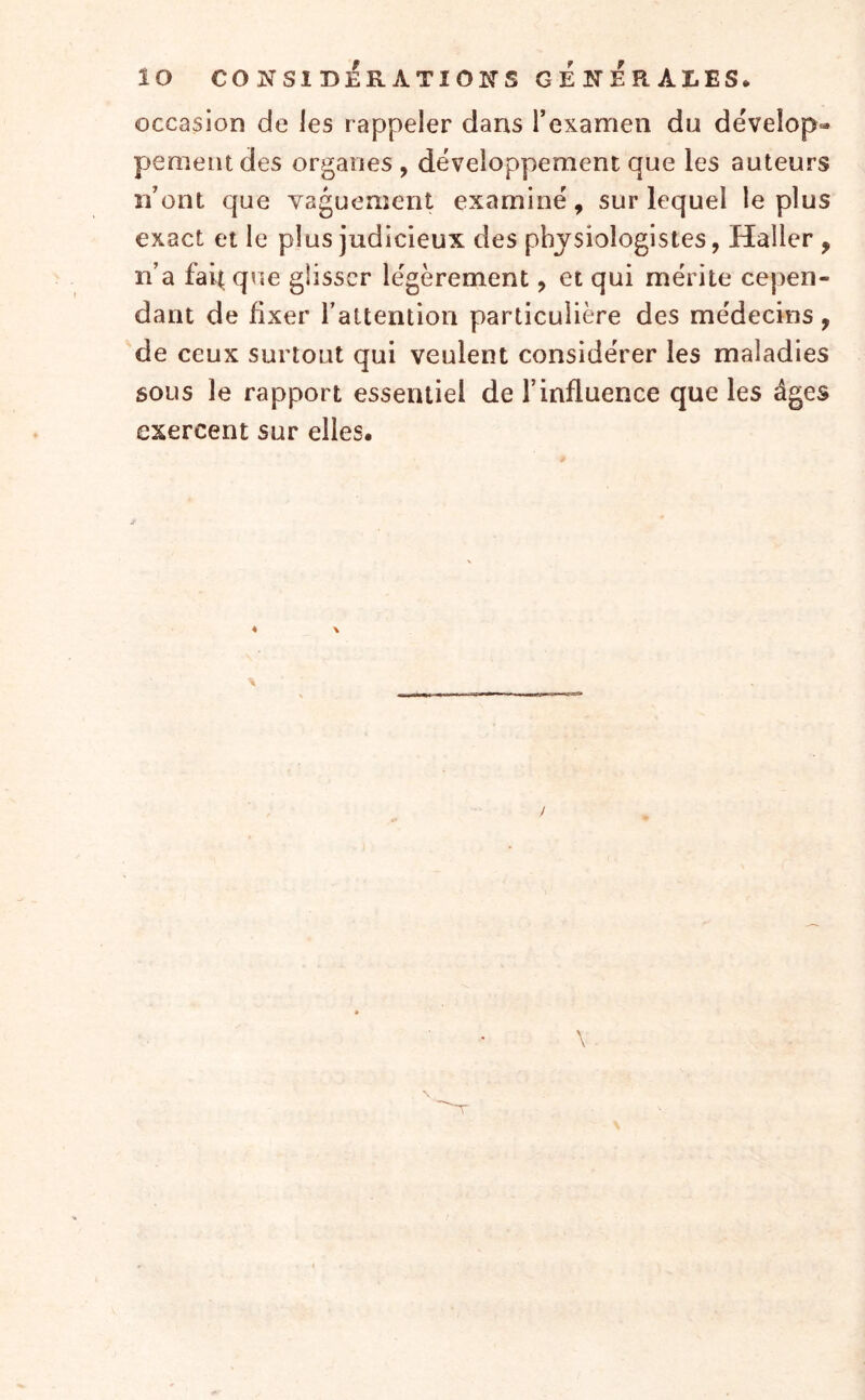 lo CONSIDÉRATIONS GENERALES* occasion de les rappeler dans l’examen du dévelop» pemeiudes organes , développement que les auteurs n’ont que vaguement examiné, sur lequel le plus exact et le plus judicieux des physiologistes, Haller , n’a fait q\ie glisser légèrement, et qui mérite cepen- dant de fixer l’attention particulière des médecins , de ceux surtout qui veulent considérer les maladies sous le rapport essentiel de l’influence que les âges exercent sur elles.