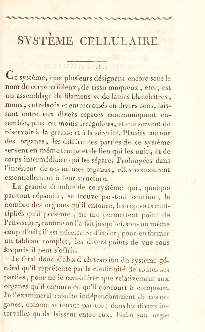 SYSTEME CELLULAIRE. i ; i ■ Ce système, que plusieurs désignent encore sous le nom de corps cribîeux ,de tissu muqueux , etc., est un assemblage de filamenS' et de lames blaocbâires, mous, entrelacés et entrecroisés en divers sens, lais- sant entre eux divers espaces communiquant eiw semble, plus ou moins irréguliers, et qui servent de réservoir à la graisse ei à la sérosité. Placées autour des organes, les différentes parties de ce système servent en meme temps eide lien qui les unit, et de corps intermediaire qui les sépare. Prolongées dans i intérieur de ces mêmes organes , elles concourent essentiellement à leur structure. La grande étendue de ce système qui, quoique par-tout répandu , se trouve par-tout coniinu , le nombre des organes qu’il entoure, les rapports mul- tipliés qu’il présente , ne me permettent point de l’envisager, comme on l’a faitiusqu’ici,sous un même coup d œil; il est uéeesseire d’isoler, pour en former un tableau complet , les divers points de vue sous lesquels il peut s’offrir. Je ferai donc d’abord abstraction du système gé- néral qu’il représente par la continuité de toutes ses parties, pour ne le considérer que relativement aux organes qu il entoure ou qu’il concourt à composer» Je l examinerai ensuite indépendamment de ces or- ganes, comme se tenant par-tout dansles divers in- tervalles qu ils laissent entre eux. Enfin son orga^