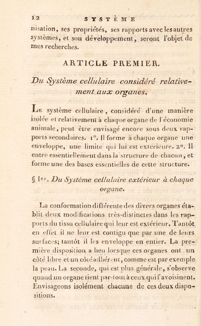 • • nisalion, ses propriétés, ses rapports avec les autres systèmes, et son développement, seront l’objet de mes recherches. ARTICLE PREMIER. t Du Système cellulaire considéré relative^ ment aux organes. Le système cellulaire , considéré d’une manière isolée et relativement à chaque organe de l’économie animale, peut être envisagé encore sous deux iap- ports secondaires. I®. Il forme à chaque organe une enveloppe, une limite qui lui est extérieure. 2®. Il entre essentiellement dans la structure de chacun, et forme une des bases essentielles de cette structure. § Ri’. Du Système cellulaire extérieur à chaque organe» La conformation différente des divers organes éta- blit deux modifications très-distinctes dans les rap- ports du tissu cellulaire qui leur est extérieur. Tantôt en effet il ne leur est contigu que par une de leurs surfaces; tantôt il les enveloppe en entier. La pre- mière disposition a lieu lorsque ces organes ont un côté libre et un côté adhérant, comme est par exemple la peau. La seconde, qui est plus générale, s’observe quand un organe tient ])ar-toLU à ceux qui l’avoisinent. Envisageons isolément chacune de ces deux dispo- sitions. r r