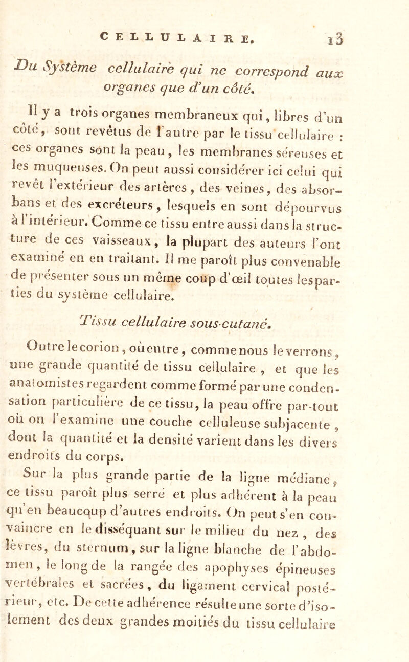 CELLULAIRE. lù Du Système cellulaire qui ne correspond aux organes que d'un côté. Il y a trois organes membraneux qui, libres d’un côte, sont revêtus de l’autre par le tissu cellulaire : ces organes sont la peau, les membranes séreuses et les muqueuses. On peut aussi considérer ici celui qui revêt i extérieur des artères , des veines, des absor- bans et des excréteurs, lesquels en sont dépourvus à l’intérieur. Gomme ce tissu entre aussi dans la struc- tuîe de ces vaisseaux, la plupart des auteurs l ent examine en en traitant. 11 me paroît plus convenable de présenter sous un même coup d’œil toutes lespar- lies du sj'stènie cellulaire. / Tissu cellulaire sous-cutané. Outre lecorion , oùentre, commenous le verrons, une grande quantité de tissu cellulaire , et que les anatomistes regardent comme formé par une condeo- sation particulière de ce tissu, la peau offre par-tout oîi on l’examine une couche celluleuse subjacente , dont la quantité et la densité varient dans les divers endroits du corps. Sur la plus grande partie de la ligne médiane, ce tissu paroit plus serré et plus adhérent à la peau qu’en beaucoup d’autres endroits. On peut s’en con- ■vaincre en le disséquant sur le milieu du nez, des lèvres, du sternum, sur la ligue blanche de l’abdo» meii, le long de la rangée des apophyses épineuses vertébrales et sacrées , du ligament cervical posté- rieur, etc. De cette adhérence résulteune sorted’iso* lernent des deux grandes moitiés du tissu cellulairs