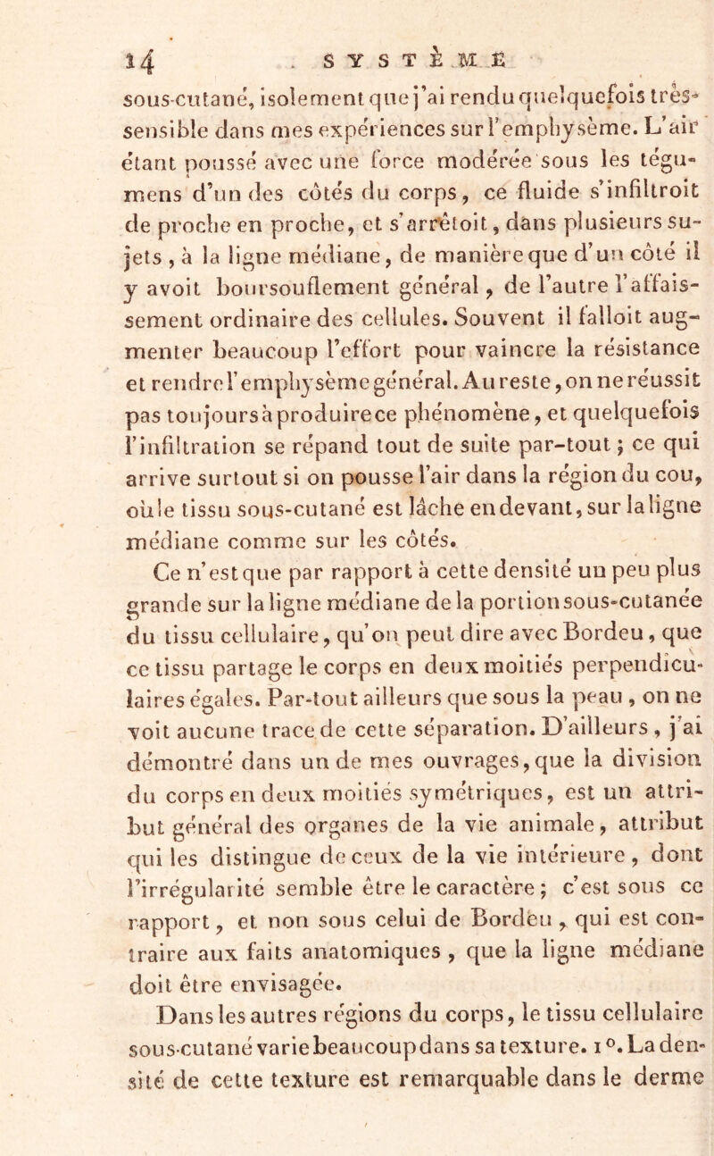 î4 .SYSTè.HÊ sous-ciitane, isolement que j’ai rendu quelquefois 1res- sensible dans mes expériences sur Templiysème. L’air étant poussé avec une force modérée sous les tégu- mens d’un des côtés du corps, ce fluide s’infiUroit de proche en proche, et s’arr^toit, dans plusieurs su- jets , à la ligne médiane, de manière que d’un côté il y a voit boursouflement général, de l’autre l’affais- sement ordinaire des cellules. Souvent il falloit aug- menter beaucoup l’effort pour vaincre la résistance et rendre l’emphysème général. Au reste, on ne réussit pas toujours à produire ce phénomène, et quelquefois l’infiltraiion se répand tout de suite par-tout ; ce qui arrive surtout si on pousse l’air dans la région du cou, oiile tissu sous-cutané est lâche en devant, sur laligne médiane comme sur les côtés. Ce n’est que par rapport à cette densité un peu plus grande sur laligne médiane de la portionsous-cutanée du tissu cellulaire, qu’on peut dire avec Bordeu, que ce tissu partage le corps en deux moitiés perpendicu- laires égales. Par-tout ailleurs que sous la peau , on ne voit aucune trace de cette séparation. D’ailleurs , j’ai démontré dans un de mes ouvrages,que la division du corps en deux moitiés symétriques, est un attri- but général des organes de la vie animale, attribut c(ui les distingue de ceux de la vie intérieure, dont l’irrégular ité semble être le caractère ; c’est sous ce rapport, et non sous celui de Bordeu , qui est con- traire aux faits anatomiques , que la ligne médiane doit être envisagée. Dans les autres régions du corps, le tissu cellulaire sous-cutané varie beaucoupdans sa texture, i La den- sité de cette texture est remarquable dans le derme