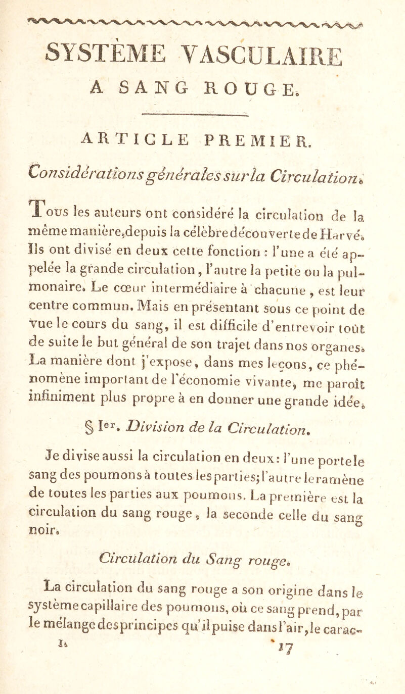SYSTEME VASCULAIRE A SANG ROUGE, ARTICLE PREMIER, Considérations générales sur la Circulationi X ous les auteurs ont considéré la circulation de la même manière,depuis la célèbre decouverte de Harvéo Ils ont divisé en deux cette fonction : l’une a été ap- pelée la grande circulation , fautre la petite ou la pul- monaire» Le cœur intermédiaire à chacune , est leur centre commun. Mais en présentant sous ce point de vue le cours au sang, il est difficile d’entrevoir toùt de suite ie but général de son trajet dans nos organes. La manière dont j’expose, dans nies leçons, ce phé- nomène important de l'économie vivante, me paroit infiniment plus propre à en donner une grande idée, § Ier. Division de la Circulation. Je divise aussi la circulation en deux : l’une portele sang des poumons à toutes les parties; l’autre leramène de toutes les parties aux poumons. La première est la circulation du sang rouge, la seconde celle du sanj noir. Circulation du Sang rouge, La circulation du sang rouge a son origine dans le système capillaire des poumons, ou ce sang prend, par le mélange desprincipes qu’ilpuise dansl’air,lecarac-