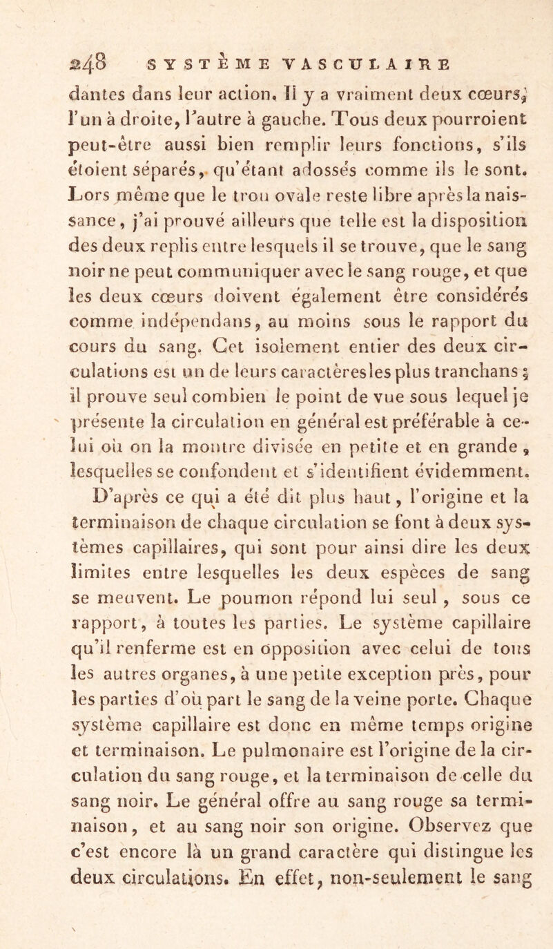 ^4-8 SYSTEME VASCITÎ, AlïtE dantes dans leur action. îî y a vraiment deux cœurs? l’un à droite, Tautre à gauche. Tous deux pourroient peut-être aussi bien remplir leurs fonctions, s’ils étoient séparés, qu’étant adossés comme ils le sont. Lors même que le trou ovale reste libre après la nais- sance, j’ai prouvé ailleurs que telle est la disposition des deux replis entre lesquels il se trouve, que le sang noir ne peut communiquer avec le sang rouge, et que les deux cœurs doivent également être considérés comme indépendans, au moins sous le rapport du cours du sang. Cet isolement entier des deux cir- culations est un de leurs cat actèresles plus tranchans ; il prouve seul combien le point de vue sous lequel je présente la circulation en général est préférable à ce - lui oii on la montre divisée en petite et en grande s lesquelles se confondent et s’identifient évidemment. D’après ce qui a été dit plus haut, l’origine et la terminaison de chaque circulation se font à deux sys- tèmes capillaires, qui sont pour ainsi dire les deux limites entre lesquelles les deux espèces de sang se meuvent. Le poumon répond lui seul , sous ce rapport, à toutes les parties. Le système capillaire qu’il renferme est en opposition avec celui de tous les autres organes, à une petite exception près, pour les parties d’oü part le sang de la veine porte. Chaque système capillaire est donc en même temps origine et terminaison. Le pulmonaire est l’origine delà cir- culation du sang rouge, et la terminaison de celle du sang noir. Le général offre au sang rouge sa termi- naison , et au sang noir son origine. Observez que c’est encore là un grand caractère qui distingue les deux circulations. En effet, non-seulement le sang