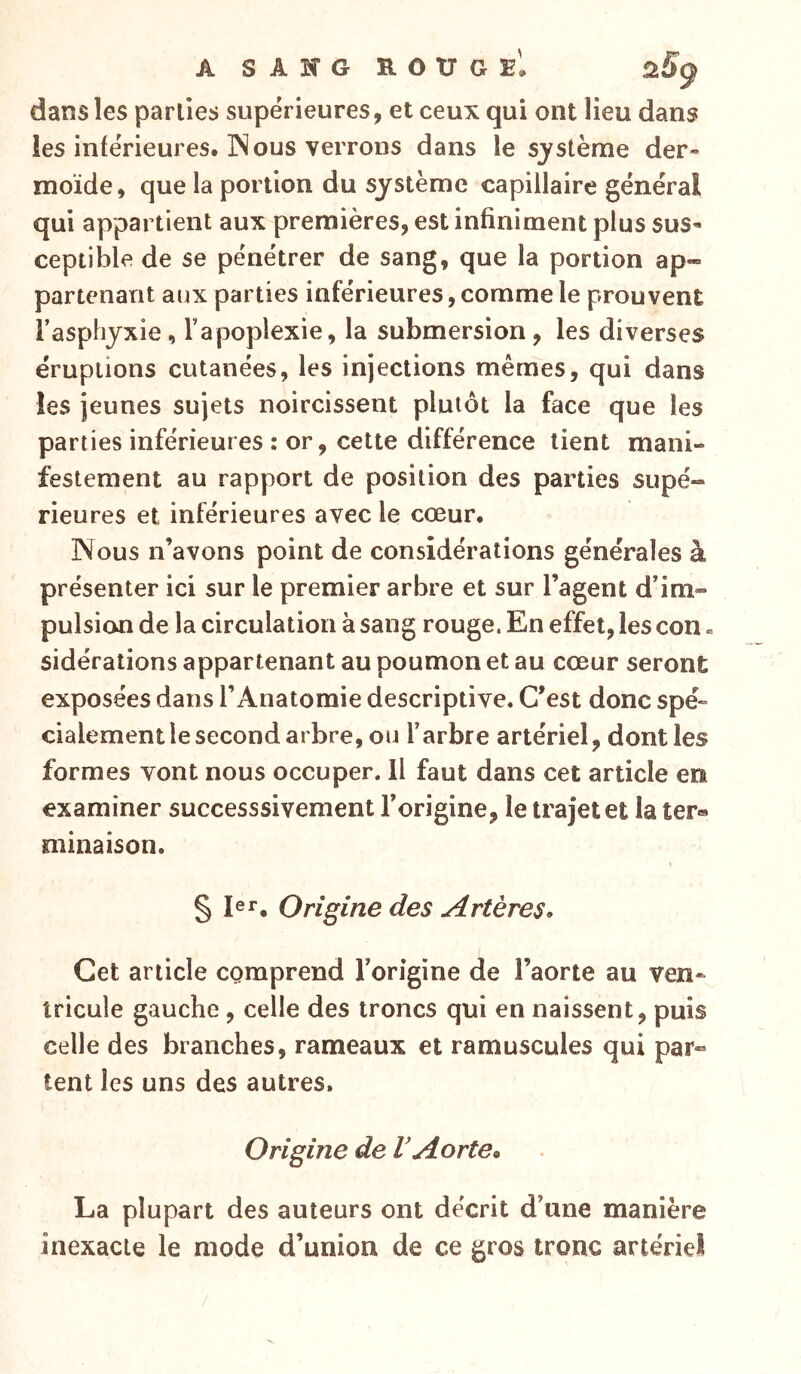 A S A K G ït O TJ G £, ù.Sÿ dans les parties supérieures, et ceux qui ont lieu dans les inférieures. INous verrous dans le système der- moïde, que la portion du système capillaire général qui appartient aux premières, est infiniment plus sus- ceptible de se pénétrer de sang, que la portion ap- partenant aux parties inférieures, comme le prouvent l’asphyxie, l’apoplexie, la submersion, les diverses éruptions cutanées, les injections mêmes, qui dans les jeunes sujets noircissent plutôt la face que les parties inférieures : or, cette différence tient mani- festement au rapport de position des parties supé- rieures et inférieures avec le cœur. Nous n’avons point de considérations générales à présenter ici sur le premier arbre et sur l’agent d’im- pulsion de la circulation à sang rouge. En effet, les con « sidérations appartenant au poumon et au cœur seront exposées dans l’Anatomie descriptive. C’est donc spé- cialement le second arbre, ou l’arbre artériel, dont les formes vont nous occuper. H faut dans cet article en examiner successsivement l’origine, le trajet et la ter® minaison. § Ier, Origine des Artères. Cet article comprend l’origine de Faorte au ven- tricule gauche , celle des troncs qui en naissent, puis celle des branches, rameaux et ramuscules qui par- tent les uns des autres. Origine de V Aorte* La plupart des auteurs ont décrit d’une manière inexacte le mode d’union de ce gros tronc artériel