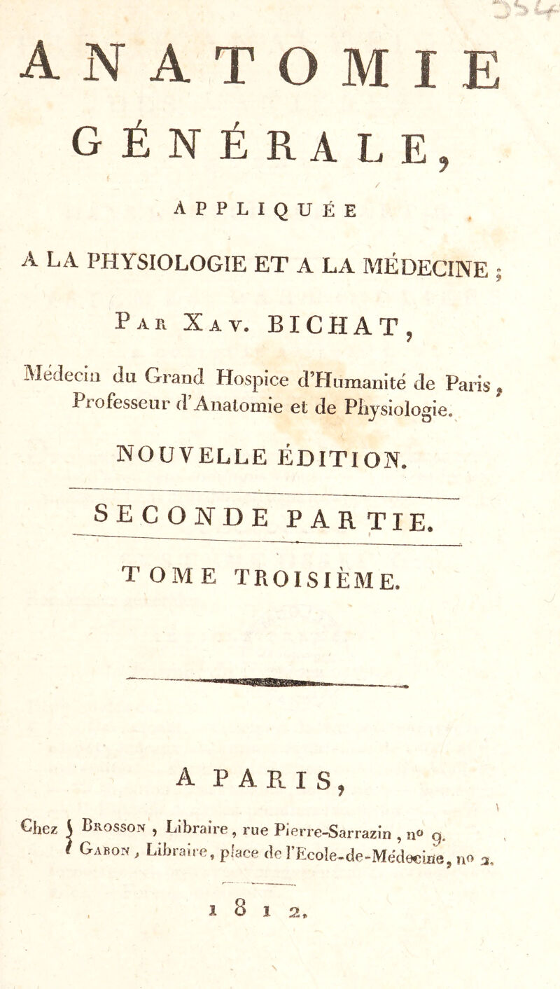 ANATOMIE GÉNÉRALE, appliquée A LA PHYSIOLOGIE ET A LA MÉDECINE • Par Xav. BICHAT, Médecin du Grand Hospice crHiimanité de Paris, Professeur d’Analomie et de Physiologie. nouvelle édition. SECONDE partie. TOME TROISIÈME. A P A E. I S , Brosson , Libraire, rue Pierre-Sarrazin , n“ q. Gabon , Libraire, piace de l’Ecoîe-cle-Médecine. no 3 fi ^