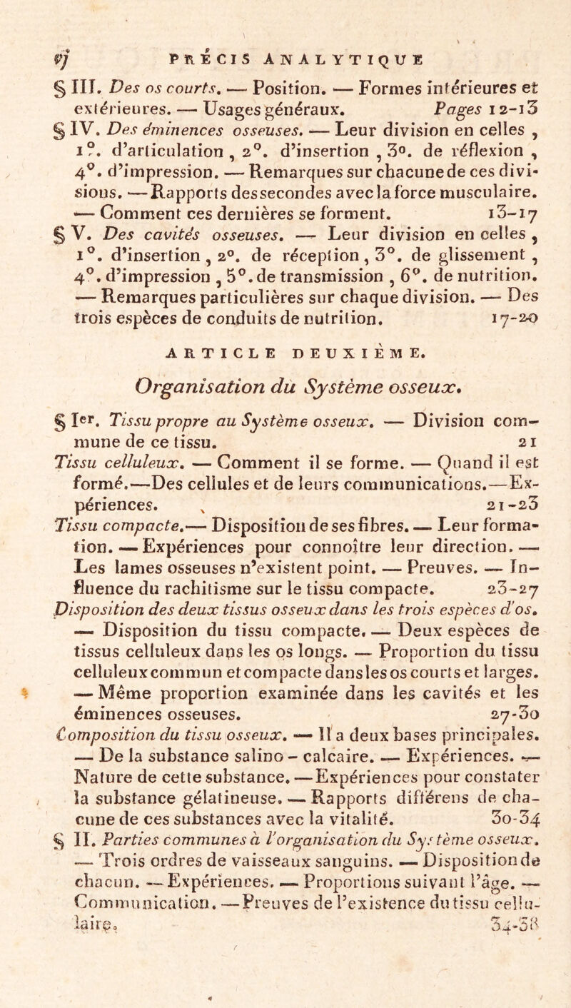 ÿj précisanalvtique S ni. Des os courts, — Position. — Formes inf érieures et exfërieures. — Usages généraux. Pages 12-13 § IV. Des éminences osseuses. — Leur division en celles , I?. d’articulation, 2^. d’insertion ,3°. de réflexion , 4^. d’impression. —Remarques sur chacune de ces divi- sions. — Rapports dessecondes aveclaforce musculaire. •— Comment ces dernières se forment. i3-i7 § V. Des cavités osseuses, —- Leur division en celles , I®. d’insertion, 2°. de réception, 3°. de glissement , 4^. d’impression , 5®. de transmission , 6^. de nutrition. — Remarques particulières sur chaque division. — Des trois espèces de conduits de nutrition. 17-20 ARTICLE DEUXIÈME. Organisation du Système osseux* § Ier. Tissu propre au Système osseux, — Division com- mune de ce tissu. 21 Tissu celluleux, — Comment il se forme. — Quand il est formé.—Des cellules et de leurs communications.—Ex- périences. ^ 21-23 Tissu compacte,— Disposition de ses fibres. — Leur forma- tion. — Expériences pour connoître leur direction.— Les lames osseuses n’existent point. — Preuves, — In- fluence du rachitisme sur le tissu compacte. 23-27 Disposition des deux tissus osseux dans les trois espèces d'os, — Disposition du tissu compacte. — Deux espèces de tissus celluleux dans les os longs. — Proportion du tissu celluleuxcommun etcompacte danslesos courts et larges. — Même proportion examinée dans les cavités et les éminences osseuses. 27-30 Composition du tissu osseux, — 11'a deux hases principales. — De la substance salino- calcaire. — Expériences. Nature de cette substance. —Expériences pour constater la substance gélatineuse. — Rapports diftërens de cha- cune de ces substances avec la vitalité. 3o-34 ^ II. Parties communes à l'organisation du Système osseux, — Trois ordres de vaisseaux sanguins. — Disposition de chacun. — Expériences, — Proportions suivant l’âge. — Communication. —Preuves de l’existence du tissu cellu- lairç, ûu-'ùé 4 )