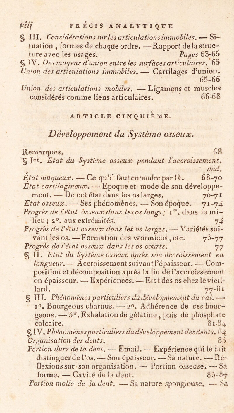 s III- Considérations sur les articulations immobiles, Si- tuation , formes de chaque ordre. —Rapport delà struc- ture avec les usages. Pages 63-65 § , Pies moyens d'union entre les surfaces articulaires, 65 Union des articulations immobiles, — Cartilages d’union. 65-66 Union des articulations mobiles, — Ligamens et muscles considérés comme liens articulaires. 66-68 ARTICLE CINQUIEME. Développement du Système osseux. Remarques. 68 §Rr. Etat du Système osseux pendant P accroissement, ïbid. Etat muqueux. —- Ce qu’il faut entendre par là. 68-70 Etat cartilagineux, —- Epoque et mode de son développe- ment.—> De cet état dans les os larges. 70-71 Etat osseux. — Ses phénomènes. — Son époque. 71-74 Progrès de l'état osseux dons les os longs ; 1°, dans le mi- lieu; 2®. aux extrémités. 74 Progrès de Péîat osseux dans les os larges, — Variétés sui- vant les os. —Formation des wormiens, etc. 7^“77 Progrès de L'état osseux dans les os courts, 77 s ]l. Etat du Système osseux après son accroissement en Longueur,—- Accroissement suivant l’épaisseur. — Com- position et décomposition après la fin de l’accroissement en épaisseur. — Expériences. — Etat des os chez le vieil- lard. 77-81 § III. Phénomènes particuliers du développement du cal,—- lo. Bourgeons charnus. — 20. Adhérence de ces bour- geons.—-3^. Exhalation de gélatine, puis de phosphate calcaire. 81 84 § IV. Phénomènes particuliers dudéveloppement des dents, c» Organisation des dents. 8 Portion dure de la dent, — Email. — Expérience qui le fait distinguerde l’os.-— Son épaisseur. —Sa nature. — Ré- flexionssur son organisation.— Portion osseuse. —Sa forme. — Cavité de la dent. 85-87 Portion molle de la dent, — Sa nature spongieuse. —