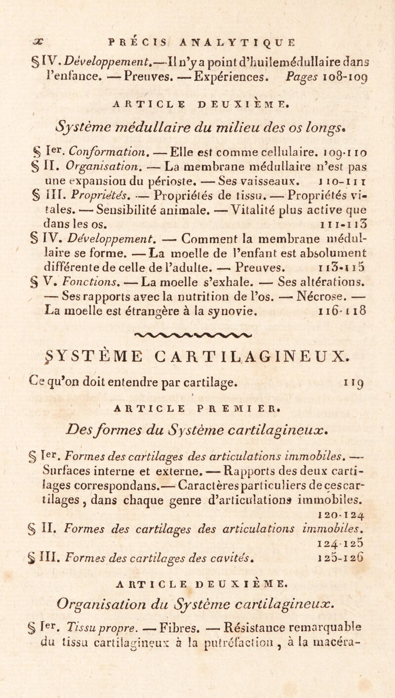 § IV. Développement»—Il n’j a point d’huilemédullaire dans l’enfance. —Preuves. —Expériences. Pages 108-109 ARTICLE DEUXIEME. Sjstème médullaire du milieu des os longs* ^ 1er. Conformation, —Elle est comme cellulaire. 109*110 § II. Organisation, —La membrane médullaire n’est pas une expansion du périoste, — Ses vaisseaux. j lo-i 11 § lîl. Propriétés, — Propriétés de tissu. — Propriétés vi- tales. — Sensibilité animale, —Vitalité plus active que dans les os. iii-ii3 § IV. Développement, — Comment la membrane médul- laire se forme. —La moelle de l’enfant est absolument différente de celle de l’adulte. — Preuves. i 15 § V. Fonctions, —La moelle s’exhale. — Ses altérations, / — Ses rapports avec la nutrition de l’os. — Nécrose. — La moelle est étrangère à la sjnovie. 116-118 SYSTÈME CARTILAGINEUX. Ce qu’on doit entendre par cartilage. i î 9 » ARTICLE PREMIER. Des formes du Système cartilagineuæ* t § Formes des cartilages des articulations immobiles, — Surfaces interne et externe, — Rapports des deux carti- lages correspondans.— Caractères particuliers decescar- tilages, dans chaque genre d’articulations immobiles. 120-124 § II. Formes des cartilages des articulations immobiles, 124125 5 III. Formes des cartilages des cavités, 125-126 A RT ICLE deuxième. Organisation du Système cartilagineuæ, § I^i*. Tissu propre. — Fibres. — Résistance remarquable du tissu cartilagineux à la putréfaction , à la macéra-