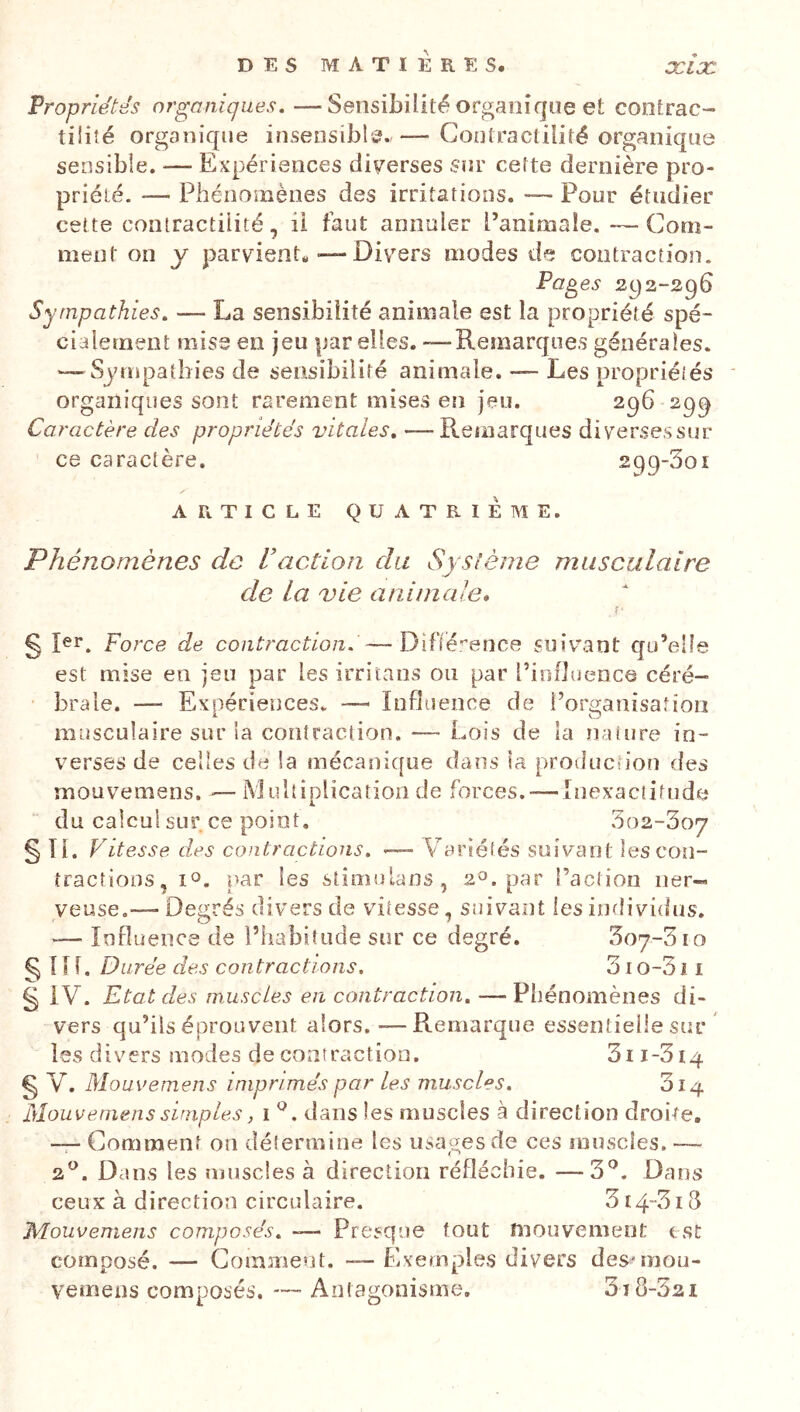 Propriétés organiques, —Sensibilité organique et contrac- tilité organique insensibl’^.,— Contractilité organique sensible. — Expériences diverses Sîir cette dernière pro- priété. —■ Phénomènes des irritations. ■— Pour étudier cette contractilité, ii faut annuler l’animale. —Com- ment on y parvient,-—Divers modes de contraction. Pages 2^2-296 Sympathies, — La sensibilité animale est la propriété spé- cialement mise en jeu par elles. — Remarques générales. — Sympathies de sensibilité animale. — Les propriétés organiques sont rarement mises eti jeu. 296 299 Caractère des propriétés vitales, —Remarques diversessur ce caractère. 299-301 ARTICLE QUATRIÈME. Phénomènes de Vaction du Système musculaire de la vie animale» , f' g Jer, Force de contraction. —Dif(é.'’enc8 suivant qu’elle est mise en jeu par les irritans ou par l’influence céré- brale. — Expériences. — Influence de l’organisation musculaire sur la contraction, — Lois de la nature in- verses de celles de la mécani{[ue datis îa proiîucfion des rnouvemens. ^— iMultiplicatioa de forces. — Inexactitude “ du calcul sur ce point, 3o2-3o7 §Ti. Vitesse des contractions, — Variétés suivant les coîi- îractioDS, par les stimulans, 2^3. par l’action ner- veuse.— Degrés divers de vitesse, suivaîtt les individus. -— Influence de l’habitude sur ce degré. Soy-Sio §111. Durée des contractions, 310-3 î i § IV. Etat des muscles en contraction, — Phénomènes di- vers qu’ils éprouvent alors. — Remarque essentielle sur ' les divers modes de contraction. 3ii-3i4 §v. Mouvemens imprimés par Les muscles, 314 Mouveniens simples, i dans les muscles à direction droite, — Gomment on détermine les usages de ces muscles. — 2^. Dans les muscles à direction réfléchie. —3'’. Dans ceux à direction circulaire. 3 i43i d Mouvemens composés, ~— Presque tout mouvement est composé. — Gomment. — Exemples divers des'raou- vemens composés. — Antagonisme. 3t 8-321