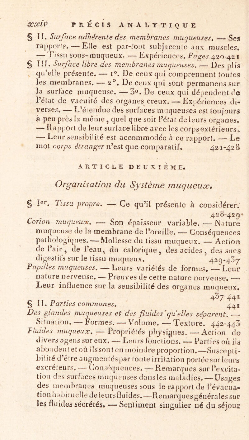 §11. Surface adhérente des membranes muqueuses, <— Ses rapporls. — Elle est par-tOLit subjaceiite aux muscles. — Tissu sous-muqueux. — Expériences. Pages 420 421 § lif. Surface libre des membranes muqueuses, — Des plis qu’elle présente. — De ceux qui cotnprennent toutes les membranes. — , De ceux qui sont permaneiis sur la surface muqueuse. — 3o. De ceux qui dépendent cie l’état de vacuité des organes creux. — Expériences di- verses. — L’éïendue des surfaces muqueuses est toujours â peu près la même, quel que soit l’état de leurs organes. •— Ra[)))ort de leur surface libre avec les corps extérieurs. — Leur aensibiüté est accommodée à ce rapport. — Le mot corps étranger iPtsi que comparatif. 421-428 > article deuxième. Organisation du Système muqiieiiæ* § 1er. Tissu propre. — Ce qu’il présente à considérer. 428-42^» Corion muqueux, -— Son épaisseur variable. —- Nature muqueuse de la membrane de l’oreille. — Conséquences pathologiques.— Mollesse du tissu muqueux. — Actiozi de l’air, de l’eau, du calorique, des acides , des sucs digestifs sur le tissu muqueux. 429-437 Papilles muqueuses, — Leurs variétés de formes.—Leur nature nerveuse. —Preuves de cette nature nerveuse. —- Leur influence sur la sensibilité des organes muqueux. zfOq-44% § II. Parties communes, 4^1 Des glandes muqueuses et des fluides'quelles séparent. —- Siîuaiion. — Formes. — Volume. — Texture. 442-443 Fluides muqueux, — Propriétés pbjsi^pies. — Action de divers agens sur eux. — Leurs fonctions. — Parties où ils abo ident et où ilssont en moindre proportion,—Suscepti- biiité d’éîreaugmentéspar toute irritation portéesnr leurs excréteurs, — Conséquences, — Remarques sur l’excita- tion des surfaces muqueuses dansles maladies. — Usages des membranes muqueuses sous le rapport de l’évacua- tion lubituelle de leurs fluides.—Remarquesgénérales suc les fluides sécrétés, — Sentiment singulier né du séjour