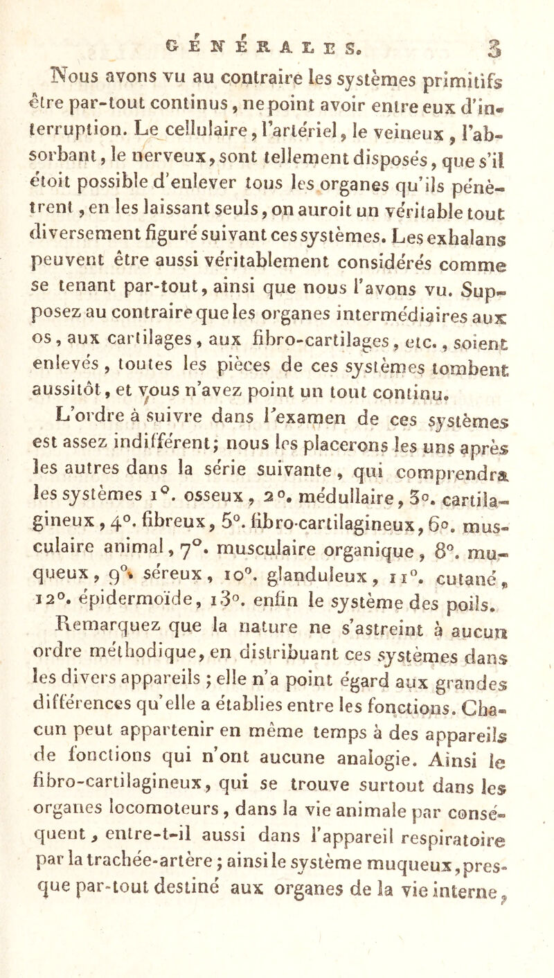 Nous avons vu au contraire les systèmes primitifs être par-tout continus, ne point avoir entre eux cl’in« terruption. Le celluiaire, l artériel, le veineux , l’ab- sorbant , îe nerveux, sont tellement disposés, que s’il éloit possible d’enlever tous les organes qu’ils pénè- trent , en les laissant seuls, on auroit un véritable tout diversement figuré suivant ces systèmes. Les exhalans peuvent être aussi véritablement considérés comme se tenant par-tout, ainsi que nous l’avons vu. Sup- posez au contraire que les organes intermédiaires aux os , aux cartilages , aux fibro-cartilages, etc., soient enlevés , toutes les pièces de ces systèmes tombent aussitôt, et ^ous n’avez point un tout continu. L’ordre à suivre dans Texamen de ces systèmes est assez indifférent; nous les placerons les uns après les autres dans la série suivante, qui comprendra les systèmes i^. osseux , 2°. médullaire, 5o. cartila- gineux , 40. fibreux, 6°. fibro cartilagineux, 60. mus- culaire animal, 7^. musculaire organique , 8®. mu- queux, 9^ séreux, lo^ glanduleux, îi«. cutané „ 12°. épidermoïde, i3^ enfin le système des poils. Remarquez que la nature ne s’astreint à aucun ordre méthodique, en distribuant ces systèmes dans les divers appareils ; elle n’a point égard aux grandes différences qu elle a établies entre les fonctions. Cha- cun peut appartenir en même temps a des appareils de fonctions qui n’ont aucune analogie. Ainsi le fibro-cartilagineux, qui se trouve surtout dans les organes locomoteurs, dans la vie animale par consé- quent , enlre-t-ii aussi dans l’appareil respiratoire par la trachée-artère ; ainsi le système muqueux, pres- que par-tout destiné aux organes de la vie interne^