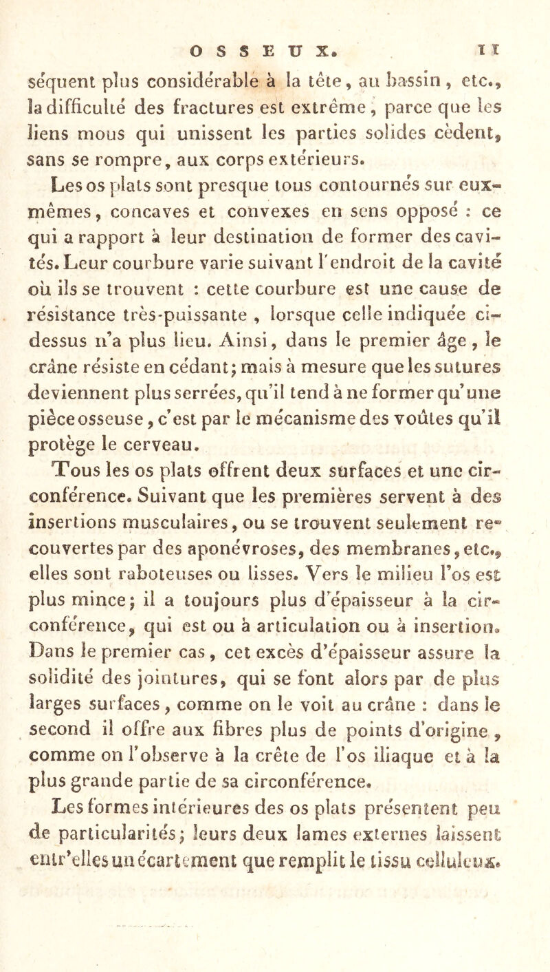 sequent plus considérable à la tête, au bassin, etc., la difficulté des fractures est extrême, parce que les liens mous qui unissent les parties solides cèdent, sans se rompre, aux corps extérieurs. Les os plats sont presque tous contournés sur eux- mêmes, concaves et convexes en sens opposé : ce qui a rapport à leur destination de former des cavi- tés. Leur courbure varie suivant l'endroit de la cavité ou ils se trouvent : cette courbure est une cause de résistance très-puissante , lorsque celle indiquée ci- dessus n’a plus lieu. Ainsi, dans le premier âge, le crâne résiste en cédant; mais à mesure que les sutures deviennent plus serrées, qu’il tend à ne former qu’une pièce osseuse, c’est par le mécanisme des voûtes qu’il protège le cerveau. Tous les os plats offrent deux surfaces et une cir- conférence. Suivant que les premières servent à des insertions musculaires, ou se trouvent seulement re® couvertes par des aponévroses, des membranes, etc., elles sont raboteuses ou lisses. Vers le milieu l’os est plus mince; il a toujours plus d’épaisseur â la cir« conférence, qui est ou à articulation ou à insertion. Dans le premier cas, cet excès d’épaisseur assure la solidité des jointures, qui se font alors par de plus larges surfaces, comme on le voit au crâne : dans le second il offre aux fibres plus de points d’origine , comme on l’observe à la crête de l’os iliaque et à la plus grande partie de sa circonférence. Les formes intérieures des os plats présentent peu de particularités; leurs deux lames externes laissent ciur’elles un écartement que remplit le tissu celluleuse