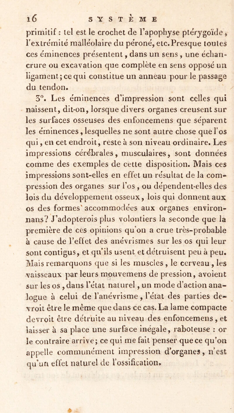 primitif : tel est le crochet de l’apophyse pteVygoïde ^ Textrëmité malléolaire du péroné, etc. Presque toutes ces éminences présentent, dans un sens , une échan- crure ou excavation que complète en sens opposé un ligament; ce qui constitue un anneau pour le passage du tendon. 5^* Les éminences d’impression sont celles qui naissent, diuon, lorsque divers organes creusent sur les surfaces osseuses des enfoncemens que séparent les éminences, lesquelles ne sont autre chose que l’os qui, en cet endroit, reste à son niveau ordinaire. Les impressions cérébrales, musculaires, sont données comme des exemples de cette disposition. Mais ces impressions sont-elles en effet un résultat de la com- pression des organes sur l’os , ou dépendent-elles des lois du développement osseux, lois qui donnent aux os des formes' accommodées aux organes environ- nans? J’adopterois plus volontiers la seconde que la première de ces opinions qu’on a crue trèvS-probable à cause de l’eflet des anévrismes sur les os qui leur sont contigus, et qu’ils usent et détruisent peu à peu. Mais remarquons que si les muscles , le cerveau , les vaisseaux par leurs mouvemens de pression, avoient sur les os ,dans l’état naturel, un mode d’action ana- logue à celui de l’anévrisme, l’état des parties de» \roii être le même que dans ce cas. La lame compacte devroit être détruite au niveau des enfoncemens , et laisser à sa place une surface inégale, raboteuse : or le contraire arrive; ce qui me fait penser que ce qu’on appelle communément impression d’organes, n’est qu’un effet naturel de l’ossification»