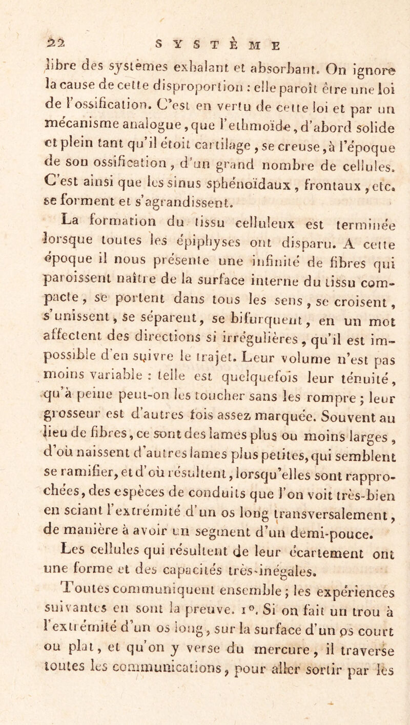 libre (les systèmes exlislaiit et fibsorbsnt* On ignora J3 C31JS0 de ce11e ciisproportsoii i elle psroît cire une ioi de l ossificâtion* O est en verîu de celte loi et psr un mécanisme analogue,c]ue 1 ethnioïd'e,d abord solide et plein tant qu il ëtoit cartilage , se creuse ,à l’ëpoque de son ossification ^ d un grand nombre de cellules» C est ainsi que les sinus sphénoïdaux , frontaux ^etCo se forment et s’agrandissent. La formation du tissu celluleux est terminée lorsque toutes les ëpiphyses ont disparu. A cette époque il nous présenta une infiniiei de fibres qui patoissent naitie de la surface interne du üssu com» pacte y se portent dans tous les sens ^ se croisent, s unissent, se séparent, se bifurquent, en un mot aifectent des dirextions si irrégulières, qu’il est im- possible d en suivre le frajet. Leur volume n’est pas moins variable : telle est quelquefois leur ténuité, qu à peine peui-on les toucher sans les rompre ; leur grosseur est d’autres fois assez marquée. Souvent au lieu de fibres, ce sont des lames plus ou moins larges , d ou naissent d autres lames plus petites, qui semblent se ï annfier, et d ou résultent, lorscju’elles sont rappro- chées, des especes de conduits que J on voit tres~bieri en sciant 1 extiemite d un os long transversalement, de manière à avoir un segment d’un demi-pouce. Les cellules qui résultent de leur écartement ont tine forme et des capacités très'inégales. Loütes commumquent ensemble y les expériences suivantes en sont la preuve, i®. Si on fait un trou à I extrémité d’un os long, sur la surface d’un ps court ou plat, et qu on y verse du mercure, il traverse loiUes les conimunicatioDs, pour aller sortir par ks