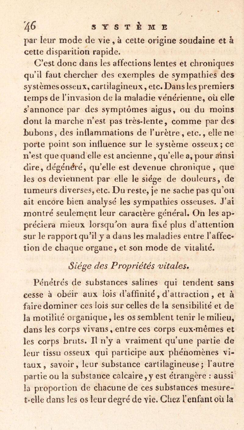 SYSTÈME par leur mode de vie, à cette origine soudaine et h cette disparition rapide. C’est donc dans les affections lentes et chroniques qu’il faut chercher des exemples de sympathies des systèmes osseux, cartilagineux, etc. Dans les premiers temps de l’invasion de la maladie vénérienne, où elle s’annonce par des symptômes aigus, ou du moins dont la marche n’est pas très-lente, comme par des bubons, des inflammations de l’urètre, etc., elle ne porte point son influence sur le système osseux; ce n’est que quand elle est ancienne, qu’elle a, pour ainsi dire, dégénéré, qu’elle est devenue chronique , que les os deviennent par elle le siège de douleurs, de tumeurs diverses, etc. Du reste, je ne sache pas qu’oii ait encore bien analysé les sympathies osseuses. J’ai montré seulemQiit leur caractère général. On les ap- préciera mieux lorsqu'on aura fixé plus d’attention sur le rapport qu’il y a dans les maladies entre l’affec- tion de chaque organe, et son mode de vitalité. Siège des Propriétés vitales. Pénétrés de substances salines qui tendent sans cesse à obéir aux lois d’affinité, d’attraction, et à faire dominer ces lois sur celles de la sensibilité et de la motilité organique, les os semblent tenir le milieu, dans les corps vivansentre ces corps eux-mêmes et les corps bruts. Il n’y a vraiment qu’une partie de leur tissu osseux qui participe aux phénomènes vi- taux, savoir, leur substance cartilagineuse; l’autre partie ou la substance calcaire,y est étrangère : aussi la proportion de chacune de ces substances mesure- t-elle dans les os leur degré de vie. Chez l’enfant oit la