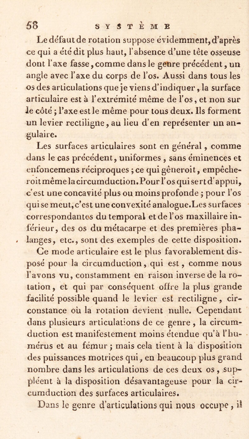 Le defaut de rotation suppose évidemment, d’après ce qui a été dit plus haut, l’absence d^une tête osseuse dont l’axe fasse,comme dans le genre précédent, un angle avec l’axe du corps de l’os. Aussi dans tous les os des articulations que je viens d’indiquer, la surface articulaire est à l’extrémité même de l’os, et non sur le côté ; Taxe est le même pour tous deux. Ils forment un levier rectiligne, au lieu d’en représenter un an- gulaire. Les surfaces articulaires sont en général, comme dans le cas précédent, uniformes , sans éminences et enfoncemens réciproques ; ce qui gêneroit, empêclie- roit même lacircumduction.Pour l’os qui sert d’appui, c’est une concavité plus ou moins profonde ; pour l’os qui se meut,c’est une convexité analogue.Les surfaces correspondantes du temporal et de l’os maxillaire in- férieur, des os du métacarpe et des premières pha- langes, etc., sont des exemples de cette disposition. Ce mode articulaire est le plus favorablement dis- posé pour la circumduction, qui est, comme nous l’avons vu, constamment en raison inverse de la ro- tation , et qui par conséquent offre la plus grande facilité possible quand le levier est rectiligne, cir- constance oh la rotation devient nulle. Cependant dans plusieurs articulations de ce genre, la circum- duction est manifestement moins étendue qu’à l’hu- mérus et au fémur; mais cela tient à la disposition des puissances motrices qui, en beaucoup plus grand nombre dans les articulations de ces deux os, sup- pléent à la disposition désavantageuse pour la cir- cumduction des surfaces articulaires. Dans le genre d’articulations qui nous occupe , il