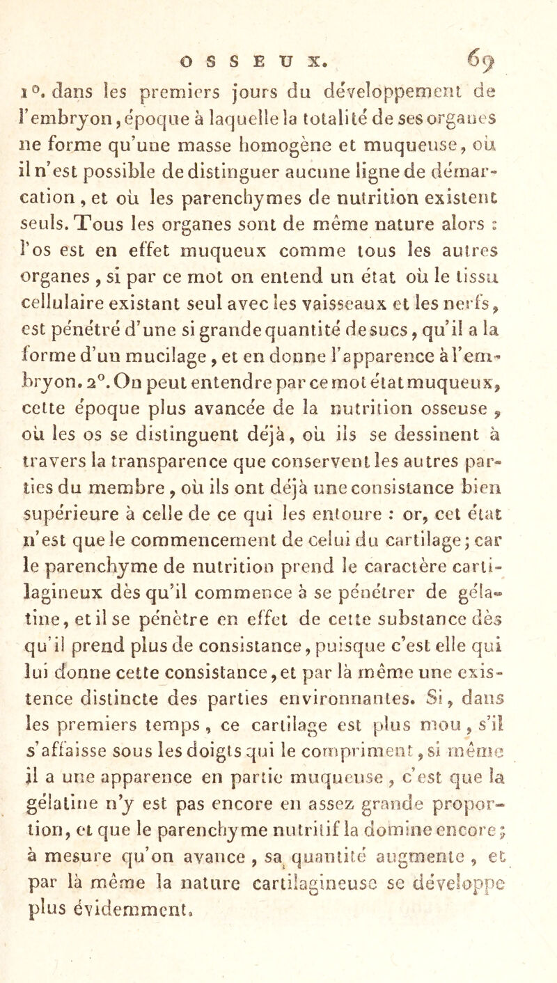 1®. clans ies premiers jours du développement de l’embryon, époque a laquelle la totalité de ses organes ne forme qu’une masse homogène et muqueuse, oii il n’est possible de distinguer aucune ligne de démar- cation , et où les parenchymes de nutrition existent seuls. Tous les organes sont de même nature alors : Tos est en effet muqueux comme tous les autres organes , si par ce mot on entend un état oü le tissu cellulaire existant seul avec les vaisseaux et les nerfs, est pénétré d’une si grande quantité de sucs, qu’il a la lorme d’un mucilage , et en donne l’apparence àTerii- bryon. 2®. On peut entendre par ce mot état muqueux^ cette époque plus avancée de la nutrition osseuse , ou les os se distinguent déjà, oü ils se dessinent à travers la transparence que conservent les autres par» lies du membre , oü ils ont déjà une consistance bien supérieure à celle de ce qui les entoure ; or, cet état n’est que le commencement de celui du cartilage; car le parenchyme de nutrition prend le caractère carti- lagineux dès qu’il commence à se pénétrer de géla« tine,etilse pénètre en effet de cette substance dès qu’il prend plus de consistance, puisque c’est elle qui lui donne cette consistance,et par là même une exis- tence distincte des parties environnantes. Si, dans les premiers temps , ce cartilage est plus mou , s’il s’affaisse sous les doigts qui le compriment, si même Ü a une apparence en partie muqueuse, c’est que la gélatine n’y est pas encore en assez grande propor» lion, et que le parenchy me nutritif la domine encore ; à mesure qu’on avance , sa quantité augmente , et par là même la nature cartilagineuse se développe plus évidemment.