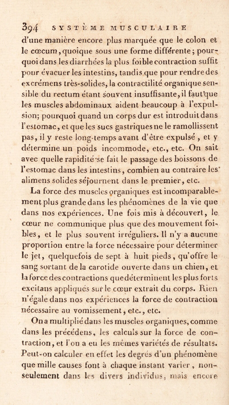 d’une manière encore plus marquée que le colon et le cæcum,quoique sous une forme différente; pour- quoi dans les diarrhées la plus foible contraction suffit pour évacuer les intestins, tandis que pour rendre des excrémens très-solides, la contractilité organique sen- sible du rectum étant souvent insuffisante, il faufque les muscles abdominaux aident beaucoup à l’expul- sion; pourquoi quand un corps dur est introduit dans l’estomac, et que les sucs gastriques ne le ramollissent pas, il y reste long*temps avant d’être expulsé , et y détermine un poids incommode, etc., etc. On sait avec quelle rapidité*se fait le passage des boissons de l’estomac dans les intestins, combien au contraire les* alimens solides séjournent dans le premier, etc. La force des muscles organiques est incomparable- ment plus grande dans les phénomènes de la vie que dans nos expériences. Une fois mis à découvert, le cœur ne communique plus que des mouvement foi- bles, et le plus souvent irréguliers. Il n’y a aucune proportion entre la force nécessaire pour déterminer le jet, quelquefois de sept a huit pieds, qu’offre le sang sortant delà carotide ouverte dans un chien, et la force des contractions quedéterminent les plus forts excitans appliqués sur le cœur extrait du corps. Rien n’égale dans nos expériences la force de contraction nécessaire au vomissement, etc., etc. . On a multiplié dans les muscles organiques, comme dans les précédens, les calculs sur la force de con- traction, et Fon a eu les mêmes variétés de résultats^ Peut-on calculer en effet les degrés d’un phénomène que mille causes font à chaque instant varier , non- seulement dans les divers individus, mais encore