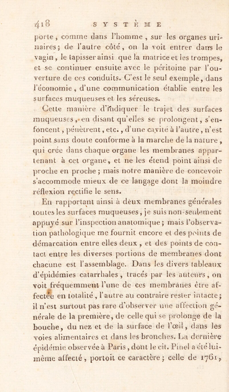 porte, comine dans l’homme , sur les organes uri- naires ; de l’autre côte, on la voit entrer darrs le vagin, le tapisser ainsi que la matrice et les trompes, et se continuer ensuite avec le péritoine par l’ou- verture de ces conduits. C’est le seul exemple, dans l’économie , d’une communication établie entre les surfaces muqueuses et les séreuses. Cette manière d’itidiquer le trajet des surfaces muqueuses ,'en disant quelles se prolongent, s’en- foncent , pénètrent, etc., d’une cavité à l’autre , n’est point sans doute conforme à la marciie de la nature , qui crée dans chaque organe les membranes appar- tenant à cet organe, et ne les étend point ainsi de proche en proche ; mais notre manière de concevoir s’accommode mieux de ce langage dont la moindre réflexion rectifie le sens. En rapportant ainsi à deux membranes générales toutes les surfaces muqueuses, je suis non-seulement appuyé sur l’inspection anatomique ; mais l’observa- tion pathologique me fournit encore et des points de démarcation entre elles deux , et des points de con- tact entre les diverses portions de membranes dont chacune est l’assemblage. Dans les divers tableaux d’épidémies catarrhales, tracés par les auteurs,on voit fréquemment l’une de ces membranes être af- pta- fectée en totalité , l’autre au contraire rester intacte; il n’est surtout pas rare d’observer une affection gé- nérale de la première, de celle qui se prolonge de la bouche, du nez et de la surface de l’œil, dans les voies alimentaires et dans les bronches. La dernière épidémie observée à Paris , dont le cil. Pinel a été lui- même affecté, portoit ce caractère; celle de 1761,