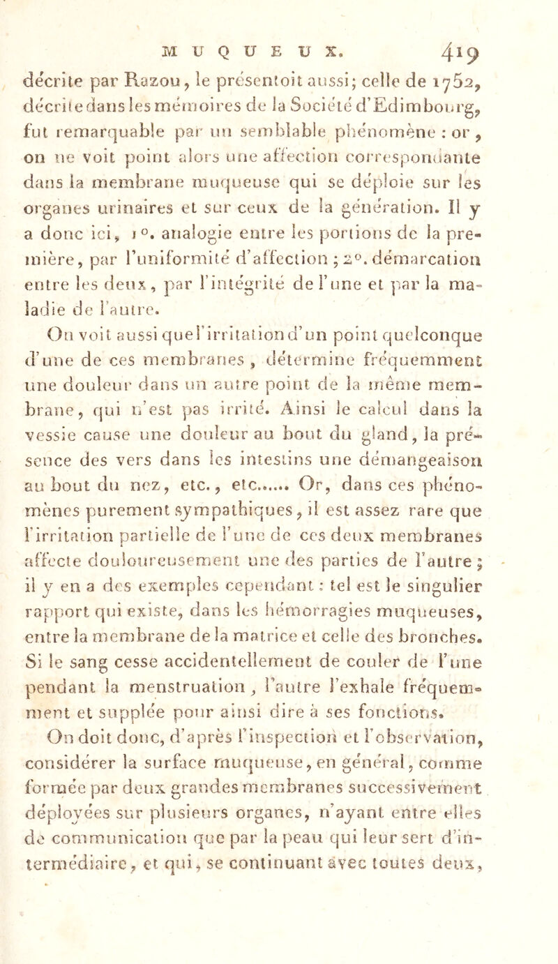 décrite par Razou, le présentoir aussi; celle de 1762, décrii edans les méïooires de la Société d’Edimbourg^ fut remarquable par un semblable phénomène : or , on ne voit point alors une affection coi'respomiante dans la membrane muqueuse qui se déploie sur les organes urinaires et sur ceux de la génération. Il y a donc ici, i®. analogie entre les portions de la pre- mière, par i’uniformité d’affection ; démarcation entre les deux, par i’iniégrité de Tune et par la ma- ladie de l’autre. Ou voit aussi querirritaîiori d’un point quelconque d’une de ces membranes , détermine fréauemmeot une douleur dans un autre point de la même mem- brane, qui u’est pas irrité. Ainsi le calcul dans la vessie cause une douleur au bout du gland, la pré- sence des vers dans les intestins une démangeaison au bout du nez, etc., etc Or, dans ces phéno- mènes purement sympathiques, il est assez rare que l’irritation partielle de l’une de ces deux membranes affecte douloureuseraeot une des parties de Fautre ; il y en a des exemples cependant : tel est le singulier rapport qui existe, dans les itérnorragies muqueuses, entre la membrane de la matrice et celle des bronches. Si le sang cesse accidentellerneot de couler de F une pendant la menstruation, Fautre l’exhale fréquena® ment et supplée pour ainsi dire à ses fonctions. On doit donc, d’après finspection et l’observation, considérer la surface muqueuse, en général, comme formée par deux grandes membranes successivement déployées sur plusieurs organes, n’ayant entre elles do communication que par la peau qui leur sert d’in- termédiaire, et qui, se continuant avec toutes deux,