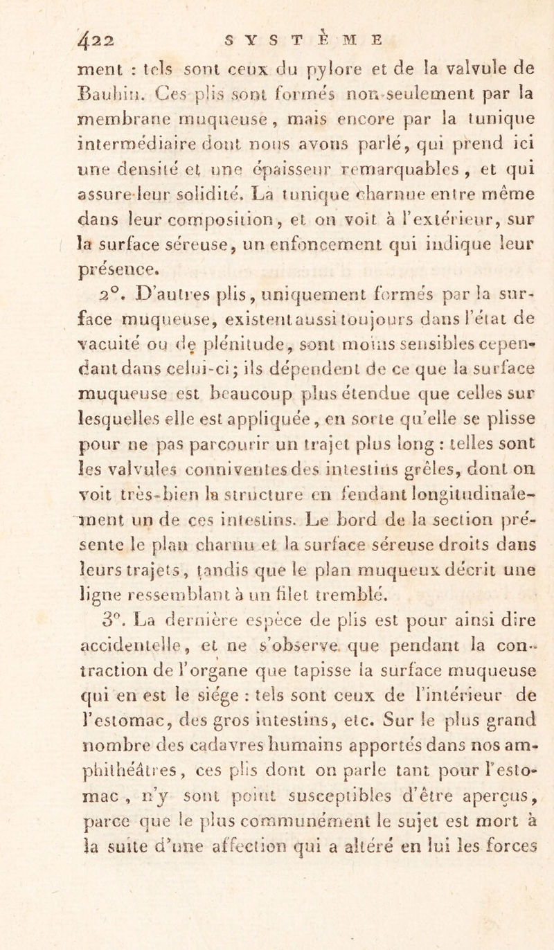 ment : tels sont ceux du pylore et de ia valvule de Bauhin. Ces plis sont formes non-seuîetnent par la membrane muqueuse, mais encore par la tunique intermediaire dont nous avons parlé, qui prend ici une densité et une épaisseur remarquables , et qui assure ieur solidité. La tunique charnue entre même dans leur composition, et on voit à rextérieur, sur la surface séreuse, un enfoncement qui indique leur présence. 2°. .D’autres plis, uniquement formés par la sur- face muqueuse, existetiiaussi toujours dans l’état de vacuité ou de plénitude, sont mouis sensibles cepen- dant dans celui-ci; ils dépendent de ce que la surface muqueuse est beaucoup plus étendue c[ue celles sur lesquelles elle est appliquée, en sorte qu’elle se plisse pour ne pas parcourir un trajet plus long : telles sont les valvules conni ventes des intestiiis grêles, dont on voit très-bien Iïj siructure en fendant longitudinale- ment un de ces inlesüns. Le bord de la section pré- sente le plan charnu et la surface séreuse droits dans leurs trajets, pindis que le plan muqueux décrit une ligne ressemblant à un filet tremblé. 3^. La dernière espèce de plis est pour ainsi dire accidentelle, et ne s’observe, que pendant la con- traction de l’organe que tapisse ia surface muqueuse qui en est le siège : tels sont ceux de l’intérieur de l’estomac, des gros intestins, etc. Sur le plus grand nombre des cadavres humains apportés dans nos am- phithéâtres, ces plis dont on parie tant pour Testo- mac , n’j sont point susceptibles d’être aperçus, parce que le plus commimément le sujet est mort a îa suite dhuie affection qui a altéré en lui les forces