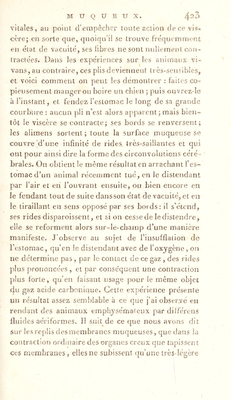 vitales, au point d’empêcher toute action de ce vis- cère; en sorte que, quoiqu’il se trouve fréquemmenE en état de vacuité, scs fibres ne sont nuliemeot cou» tractées. Dans les expériences sur les animaux vi« vans, au contraire, ces p)lis deviennent très-sensibles, et voici comment on peut les déraoiUrer : faites co- pieusement manger ou boire un cliien ; puis ouvrezde à l’instant, et fendez i’esloroac le long de sa grande courbure : aucun ])li n’est alors apparent; mais bien- tôt le viscère se contracte; ses bords se renversent; les alimens sortent; toute îa surface muqueuse se couvre d’une infinité de rides. îrès»saiilantes et cjui ont pour ainsi dire la forme des circonvoluiicns céré- brales. On obtient le même résultat en arrachant l’es™ tomac d’un animal récemment tué, en le distendant par l’air et en l’ouvrant ensuite, ou bien encore en le fendant tout de suite dansson état de vacuité, et en le tiraillant en sens opposé par ses bords: iî s’étend, ses rides disparoissent, et sien cessede ledistendre, elle se reforment alors sur-le-champ d’une manière manifeste. J’observe au sujet de l’insufflation de l’estomac, qu’en le distendant avec de l’oxygène, on ne détermine pas , par le contact de ce gaz , des rides plus prononcées , et par conséquent une contraction plus forte, qu’en faisant usage pour le même objet du gaz acide carbonique. Cette expérience présente un résultat assez semidable à ce que j’ai observé en rendant des animaux emphysémateux par différées fluides aériformes. Il suit de ce que nous avons dit sur les replis des membranes muqueuses, que dans la contraction ordinaire des organes creux que tapissent ces membranes, elles ne subissent qu’une îrèsdégère