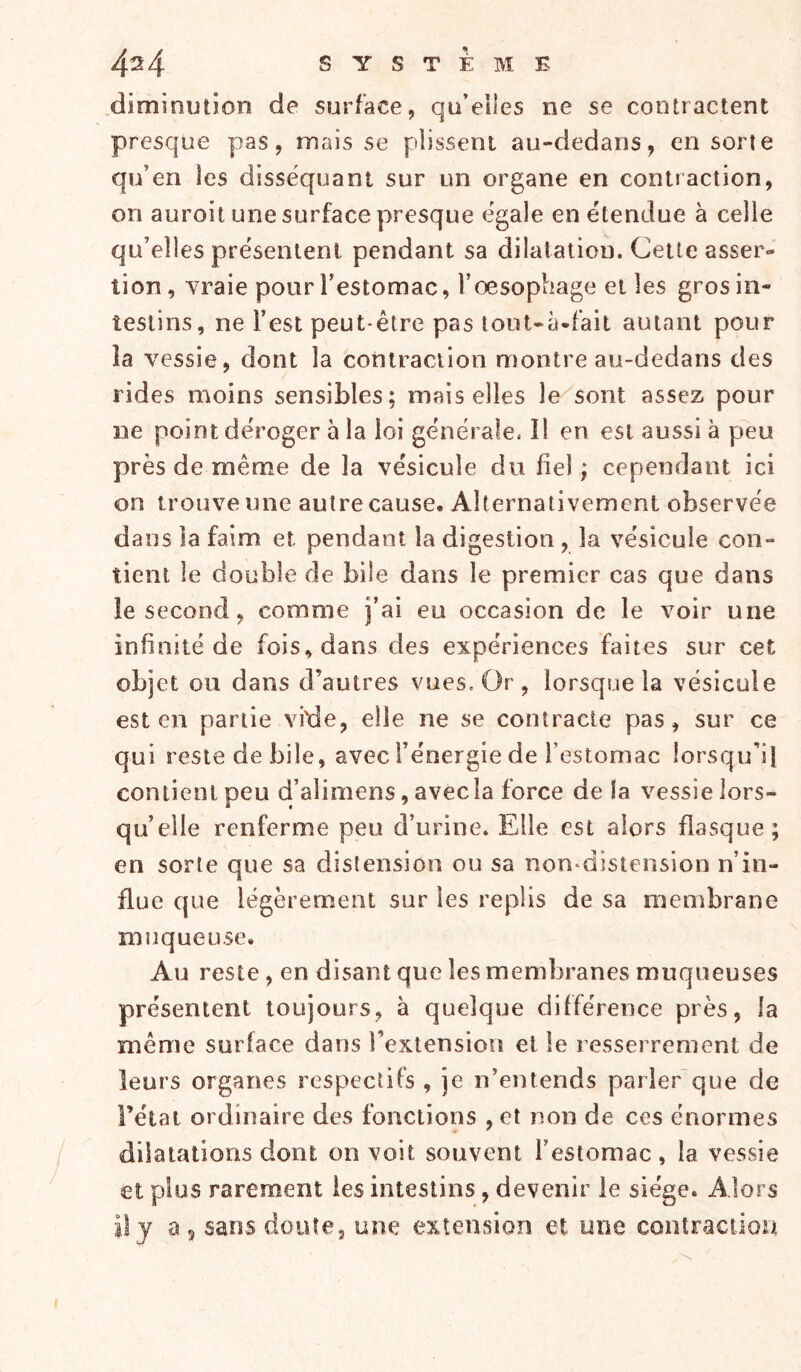 .dïminution de surface, qu’elles ne se contractent presque yjas, mais se plissent au-dedans, en sorte qu’en les disséquant sur un organe en contraction, on auroit une surface presque égale en étendue à celle qu’elles présentent pendant sa dilatation. Cette asser- tion , Yraie pour l’estomac, l’œsophage et les gros in- testins, ne l’est peut-être pas lout-à-fait autant pour îa vessie, dont la contraction montre au-dedans des rides moins sensibles; mais elles le sont assez pour ne point déroger à la loi générale. Il en est aussi à peu près de même de la vésicule du fiel ; cependant ici on trouve une autre cause. Alternativement observée dans la faim et pendant la digestion , la vésicule con- tient le double de bile dans le premier cas que dans le second, comme j’ai eu occasion de le voir une infinité de fois, dans des expériences faites sur cet objet ou dans d’autres vues. Or , lorsque la vésicule est eu partie vide, elle ne se contracte pas, sur ce qui reste de bile, avec l’énergie de l’estomac lorsqu’il contient peu d’alimens, avec la force de la vessie lors- qu’elle renferme peu d’urine. Elle est alors flasque; en sorte que sa distension ou sa non^distension n’in- flue que légèrement sur les replis de sa membrane muqueuse. Au reste, en disant que les membranes muqueuses présentent toujours, à quelque différence près, la même surface dans l’extension et le resserrement de leurs organes respectifs , je n’entends parier que de Fêtai ordinaire des fonctions , et non de ces énormes dilatations dont on voit souvent l’estomac, la vessie et plus rarement les intestins, devenir le siège. Alors