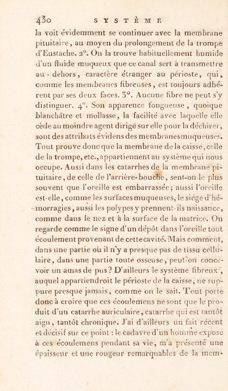 la voit évidemment se continuer avec la membrane pituitaire, au moyen du prolongement de la trompe d’Eustache. 2®. On la trouve habituellement humide \ d’un fluide muqueux que ce canal sert à transmettre au - dehors, caractère étranger au périoste, qui, comme les membranes fibreuses, est toujours adhé- rent par ses deux faces. 5^. Aucune fibre ne peut s’y distinguer. 4‘b Son apparence fougueuse , quoique blanchâtre et mollasse, la facilité avec laquelle elle cède au moindre agent dirigé sur elle pour la déchirer , sont des attributs évidens des membranes muqueuses. Tout prouve donc que la membrane de la caisse,celle de la trompe, etc.,appartiennent au sysîèrnequi nous occupe. Aussi dans les catarrhes de la membrane pi- tuitaire, de celle de Tarrière-bouche, sent-on le plus souvent que l’oreille est embarrassée; aussi roreiile est-elle, comme les surfaces muqueuses, le siège d'hé- morragies , aussi les polypesy prennent-ils naissance, comme dans le nez et à la surface de la matrice. On regarde comme le signe d’un dépôt dans l’oreille tout écoulemeiat provenant de cettecavité* Mais comment, dans une partie ou il n’y a presqrae pas de tissu cellu- laire, dans une partie toute osseuse, peut-on conce- voir un amas de pus? D’ailleurs le système fibreux ', auquel appartiendroit le périoste de la caisse, ne sup- pure presque jamais, comme on le sait. Tout porte donc à croire que ces écoulemens ne sont que le pro- duit d’un catarrhe auriculaire, catarrhe qui est tantôt aigu, tantôt chronique. J’ai d’ailleurs un fait récent et décisif sur ce point : le cadavre d’un homme exposé à ces écoulemens pendant sa vie, m’a présenté une épaisseur et une rougeur remarquables de la mcm-