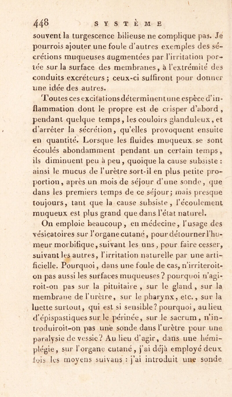 souvent la turgescence bilieuse ne complique pas. Je pourrois ajouter une foule d’autres exemples des sé- crétions muqueuses augmentées par l’irritation por- tée sur la surface des membranes, à l’extrémité des conduits excréteurs ; ceux-ci suffiront pour donner une idée des autres. Toutes ces excitations déterminent une espèce d’in» flammation dont le propre est de crisper d’fibord , pendant quelque temps, les couloirs glanduleux, et d’arrêter la sécrétion, qu’elles provoquerU ensuite en quantité. Lorsque les fluides muqueux se sont écoulés abondamment pendant un certain temps, ils diminuent peu à peu, quoique la cause subsiste : ainsi le mucus de l’urètre sort-il en plus petite pro- portion, après un mois de séjour d’une sonde, que dans les premiers temps de ce séjour; mais presque toujours, tant que la cause subsiste, l’écoulement muqueux est plus grand que dans l’état naturel. On emploie beaucoup, en médecine, l’usage des vésicatoires sur l’organe cutané, pour détourner l’hu- meur morbifique, suivant les uns, pour faire cesser, suivant les autres, l’irritation naturelle par une arti- ficielle. Pourquoi, dans une foule de cas, n’irriteroil- on pas aussi les surfaces muqueuses? pourquoi n’agi» roit-on pas sur la pituitaire , sur le gland , sur la membrane de l’urèire, sur le pharynx, etc., sur la luette surtout, qui est si sensible? pourquoi, au lieu d’épispastiques sur le périnée, sur le sacrum, n’in- troduiroit-on pas une sonde dans l’urètre pour une paralysie de vessie? Au lieu d’agir, dans une hémi- plégie, sur l’organe cutané, j’ai déjà employé deux lois les moyens suivaus : j’ai introduit une sonde