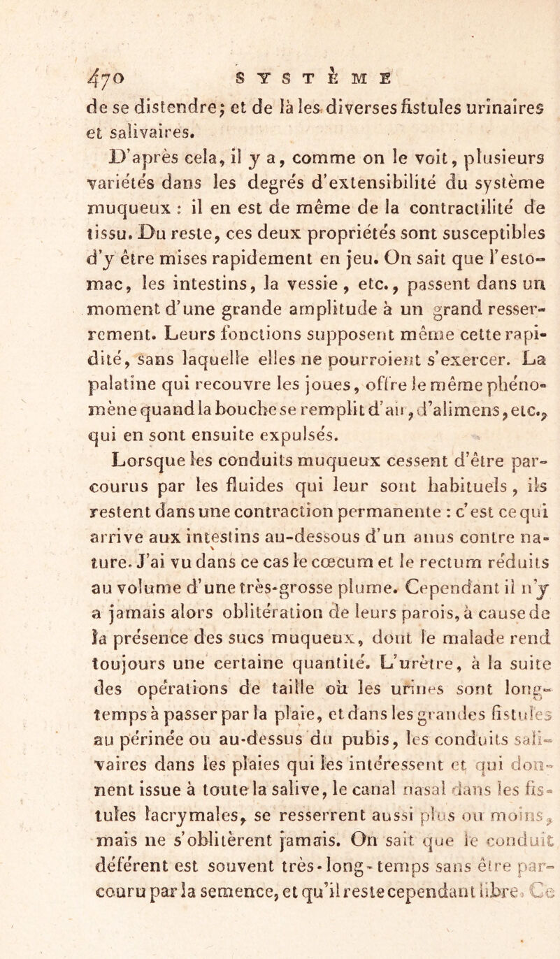 de se distendre; et de là les. diverses fistules urinaires et salivaires. D’après cela, il y a, comme on le voit, plusieurs variétés dans les degrés d’extensibilité du système muqueux : il en est de même de la contractilité de tissu. Du reste, ces deux propriétés sont susceptibles d’y être mises rapidement en jeu. On sait que l’esio-» mac, les intestins, la vessie, etc., passent dans uii moment d’une grande amplitude à un grand resser- rement. Leurs fonctions supposent même cette rapi- dité, sans laquelle elles ne pourroient s’exercer. La palatine qui recouvre les joues, offre le même phéno- mène quand la bouche se remplit d’au, d’ali mens, eic.j^ qui en sont ensuite expulsés. Lorsque les conduits muqueux cessent d’être par- courus par les fluides qui leur sont habituels, ils restent dans une contraction permanente : c’est ce qui arrive aux intestins au-dessous d’un anus contre na- \ ture. J’ai vu dans ce cas le cæcum et le rectum réduits au volume d’une très-grosse plume. Cependant il n’j a jamais alors oblitération de leurs parois, à cause de îa présence des sucs muqueux, dont le malade rend toujours une certaine quantité. L’urètre, à la suite des opérations de taille oti les urines sont long- temps à passer par la plaie, et dans les grandes listules au périnée ou au-dessus du pubis, les conduits sali- vaires dans les plaies qui les intéressent et qui don- nent issue à toute la salive, le canal nasal dans les üs« tules lacrymales, se resserrent aussi plus on moins mais ne s’oblitèrent jamais. On sait que le conduit déférent est souvent très-long-temps sans êlre par- couru paria semence, et qu’il reste cependant ilhre^ Ge