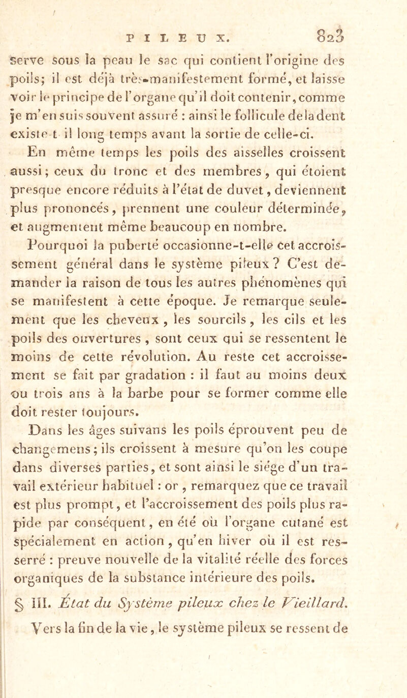 / PILEUX. 823 serve sous îa peau îe sac qui contient l’origine des poils; il est déjà trè^-maîîifestement formé, et laisse voir le principe de i’organe qu’il doit contenir, comme Je m’en suis souvent assuré : ainsi le follicule de la dent existe t il long temps avant la sortie de celle-ci. En même temps les poils des aisselles croissent aussi; ceux du tronc et des membres, qui étoient presque encore réduits à l’état de duvet, deviennent plus prononcés, prennent une couleur détermine’e, et augmentent même beaucoup en nombre. Pourquoi la puberté occasionne-t-elle cet accrois- sement générai dans le système pileux? C’est de- mander ia raison de tous les autres phénomènes qui se manifestent à cette époque. Je remarque seule- ment que les cheveux, les sourcils , les cils et les poils des ouvertures , sont ceux qui se ressentent le moins de cette révolution. Au reste cet accroisse- ment se fait par gradation : il faut au moins deux ou trois ans à la barbe pour se former comme elle doit rester toujours. Dans les âges suivans les poils éprouvent peu de cbangemens ; ils croissent a mesure qu’on les coupe dans diverses parties, et sont ainsi le siège d’un tra- vail extérieur habituel : or , remarquez que ce travail est plus prompt, et l’accroissement des poils plus ra- pide par conséquent, en été où l’organe cutané est spécialement en action , qu’en hiver où il est res- serré : preuve nouvelle de la vitalité réelle des forces organiques de la substance intérieure des poils. § iîl. du Système pileux chez le V^ielllard, Vers la fin de ia vie, le système pileux se ressent de /