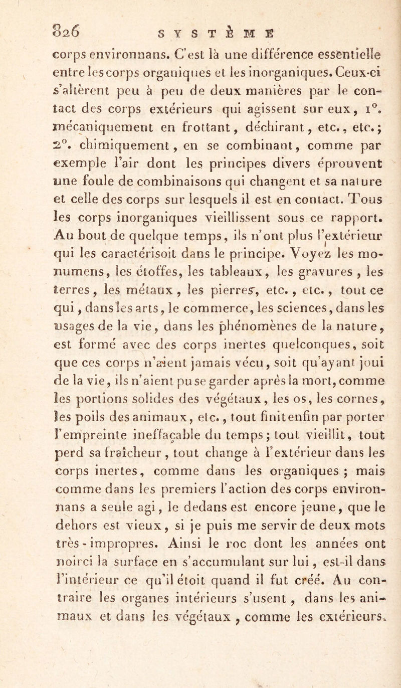 corps environiians. Cost là une différence essentielle entre les corps organiques et les inorganiques. Ceux-ci s’altèrent peu à peu de deux manières par le con- tact des corps extérieurs qui agissent sur eux, mécaniquement en frottant, déchirant, etc., etc.; 2”. chimiquement, en se combinant, comme par exemple l’air dont les principes divers éprouvent une foule de combinaisons qui changent et sa nature et celle des corps sur lesquels il est en contact. Tous les corps inorganiques vieillissent sous ce rapport. Au bout de quelque temps, ils n’ont plus rextérieur qui les caractérisoit dans le principe. Voyez les mo- numens, les étoffes, les tableaux, les gravures , les terres, les métaux , les pierres, etc., etc., tout ce qui, dansles arts, le commerce, les sciences, dans les usages de la vie, dans les phénomènes de la nature, est formé avec des corps inertes quelconques, soit que ces corps n’a'ient jamais vécu, soit qu’ayant joui de la vie, ils n’aient pu se garder après la mort, comme les portions solides des végétaux, les os, les cornes, les poils des animaux, etc., tout finit enfin par porter Fempreinte ineffaçable du temps; tout vieillit, tout perd sa fraîcheur , tout change à Fextérieur dans les corps inertes, comme dans les organiques ; mais comme dans les premiers l’action des corps environ- îians a seule agi, le dedans est encore jeune, que le dehors est vieux, si je puis me servir de deux mots très - impropres. Ainsi le roc dont les années ont noirci la surface en s’accumulant sur lui, esl-il dans l’intérieur ce qu’il étoit quand il fut créé. Au con- traire les organes intérieurs s’usent , dans les ani- maux et dans les végétaux , comme les exiétieurSa