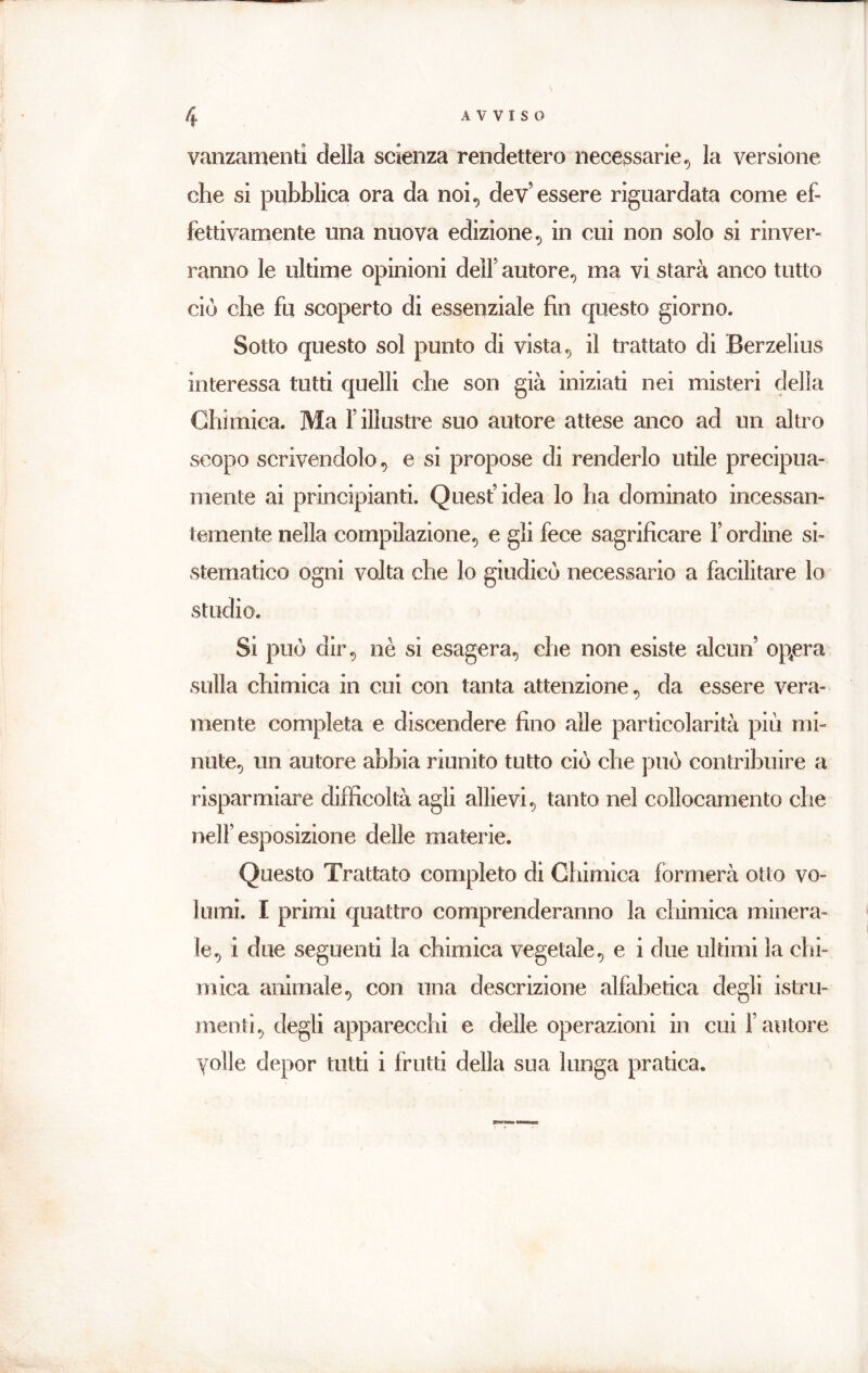 variamenti della scienza rendettero necessarie, la versione che si pubblica ora da noi, dev’essere riguardata come ef- fettivamente una nuova edizione, in cui non solo si rinver- ranno le ultime opinioni dell’ autore, ma vi starà anco tutto ciò che fu scoperto di essenziale fin questo giorno. Sotto questo sol punto di vista, il trattato di Berzelius interessa tutti quelli che son già iniziati nei misteri della Chimica. Ma l’illustre suo autore attese anco ad un altro scopo scrivendolo, e si propose di renderlo utile precipua- mente ai principianti. Quest’idea lo ha dominato incessan- temente nella compilazione, e gli fece sagrificare l’ordine si- stematico ogni volta che lo giudicò necessario a facilitare lo studio. Si può dir, nè si esagera, che non esiste alcun’ opera sulla chimica in cui con tanta attenzione, da essere vera- mente completa e discendere fino alle particolarità più mi- nute, un autore abbia riunito tutto ciò che può contribuire a risparmiare difficoltà agli allievi, tanto nel collocamento che nell’esposizione delle materie. Questo Trattato completo di Chimica formerà otto vo- lumi. I primi quattro comprenderanno la chimica minera- le, i due seguenti la chimica vegetale, e i due ultimi la chi- mica animale, con una descrizione alfabetica degli istru- menti, degli apparecchi e delle operazioni in cui l’autore volle depor tutti i frutti della sua lunga pratica.