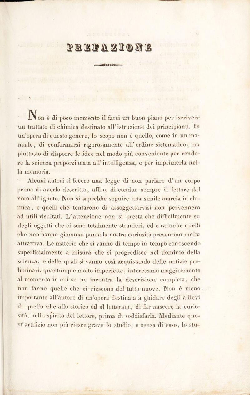 un trattato di chimica destinato all’ istruzione dei principianti. In Un’opera di questo genere, lo scopo non è quello, come in un ma- nuale, di conformarsi rigorosamente all’ ordine sistematico, ma piuttosto di disporre le idee nel modo più conveniente per rende- re la scienza proporzionata all’intelligenza, e per imprimerla nel- la memoria. Alcuni autori si fecero una legge di non parlare d’ un corpo prima di averlo descritto, affine di condur sempre il lettore dal noto all’ignoto. Non si saprebbe seguire una simile marcia in chi- mica , e quelli che tentarono di assoggettarvisi non pervennero ad utili risultati. L’ attenzione non si presta che difficilmente su degli oggetti che ci sono totalmente stranieri, ed è raro che quelli che non hanno giammai punta la nostra curiosità presentino molta attrattiva. Le materie che si vanno di tempo in tempo conoscendo superficialmente a misura che si progredisce nel dominio della scienza, e delle quali si vanno così acquistando delle notizie pre- liminari, quantunque molto imperfette, interessano maggiormente al momento in cui se ne incontra la descrizione completa, che non fanno quelle che ci riescono del tutto nuove. Non è meno importante all’autore di un’opera destinata a guidare degli allievi di quello che allo storico od al letterato, di far nascere la curio- sità, nello spirito del lettore, prima di soddisfarla. Mediante que- st’artifizio non più riesce grave lo studio; e senza di esso, lo stu-