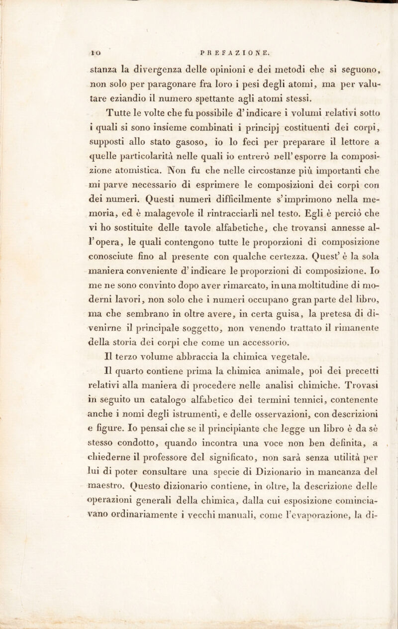 I iO PREFAZIONE, stanza la divergenza delle opinioni e dei metodi che si seguono, non solo per paragonare fra loro i pesi degli atomi, ma per valu- tare eziandio il numero spettante agli atomi stessi. Tutte le volte che fu possibile cT indicare i volumi relativi sotto i quali si sono insieme combinati i princip] costituenti dei corpi, supposti allo stato gasoso, io lo feci per preparare il lettore a quelle particolarità nelle quali io entrerò nell’ esporre la composi- zione atomistica. Non fu che nelle circostanze più importanti che mi parve necessario di esprimere le composizioni dei corpi con dei numeri. Questi numeri difficilmente s5 imprimono nella me- moria, ed è malagevole il rintracciarli nel testo. Egli è perciò che vi ho sostituite delle tavole alfabetiche, che trovansi annesse al- F opera, le quali contengono tutte le proporzioni di composizione conosciute fino al presente con qualche certezza. Quest5 è la sola maniera conveniente d5 indicare le proporzioni di composizione. Io me ne sono convinto dopo aver rimarcato, in una moltitudine di mo- derni lavori, non solo che i numeri occupano gran parte del libro, ma che sembrano in oltre avere, in certa guisa, la pretesa di di- venirne il principale soggetto, non venendo trattato il rimanente della storia dei corpi che come un accessorio. Il terzo volume abbraccia la chimica vegetale. Il quarto contiene prima la chimica animale, poi dei precetti relativi alla maniera di procedere nelle analisi chimiche. Trovasi in seguito un catalogo alfabetico dei termini tennici, contenente anche i nomi degli istrumenti, e delle osservazioni, con descrizioni e figure. Io pensai che se il principiante che legge un libro è da sè stesso condotto, quando incontra una voce non ben definita, a chiederne il professore del significato, non sarà senza utilità per lui di poter consultare una specie di Dizionario in mancanza del maestro. Questo dizionario contiene, in oltre, la descrizione delle operazioni generali delia chimica, dalla cui esposizione comincia- vano ordinariamente i vecchi manuali, come 1 evaporazione, la di-