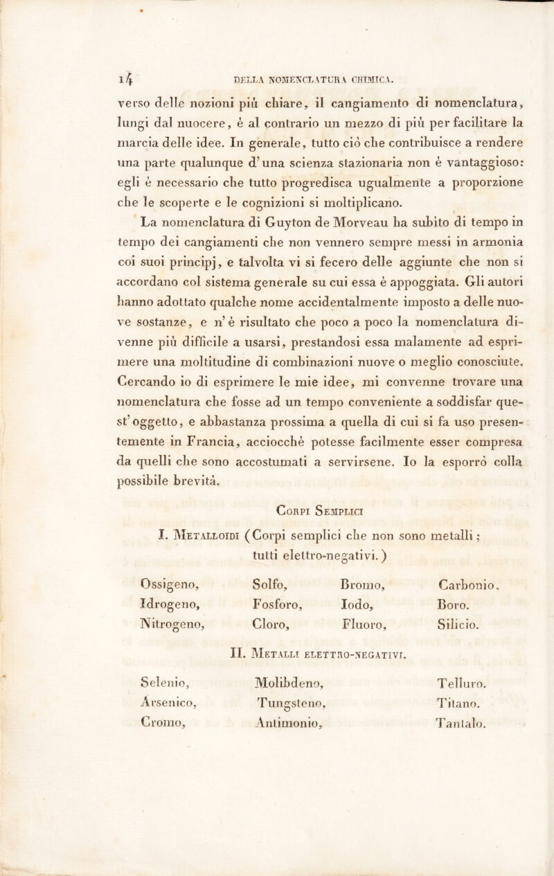 verso delie nozioni più chiare, il cangiamento di nomenclatura, lungi dal nuocere, è al contrario un mezzo di più per facilitare la marcia delle idee. In generale, tutto ciò che contribuisce a rendere una parte qualunque d'una scienza stazionaria non è vantaggioso: egli è necessario che tutto progredisca ugualmente a proporzione che le scoperte e le cognizioni si moltiplicano. La nomenclatura di Guyton de Morveau ha subito di tempo in tempo dei cangiamenti che non vennero sempre messi in armonia coi suoi principi, e talvolta vi si fecero delle aggiunte che non si accordano col sistema generale su cui essa è appoggiata. Gli autori hanno adottato qualche nome accidentalmente imposto a delle nuo- ve sostanze, e n é risultato che poco a poco la nomenclatura di- venne più diffìcile a usarsi, prestandosi essa malamente ad espri- mere una moltitudine di combinazioni nuove o meglio conosciute. Cercando io di esprimere le mie idee, mi convenne trovare una nomenclatura che fosse ad un tempo conveniente a soddisfar que- st* oggetto, e abbastanza prossima a quella di cui si fa uso presen- temente in Francia, acciocché potesse facilmente esser compresa da quelli che sono accostumati a servirsene. Io la esporrò colla possibile brevità, Corpi Semplici I. Metalloidi (Corpi semplici che non sono metalli ; tutti elettro-negativi. ) Ossigeno, Solfo, Bromo, Carbonio, Idrogeno, Fosforo, lodo. Boro. Nitrogeno, Cloro, Fluoro, Silicio. II. Metalli elettro-negativi. Selenio, Molibdeno, Telluro. Arsenico, Tungsteno, Titano. Cromo, Antimonio, T antalo.