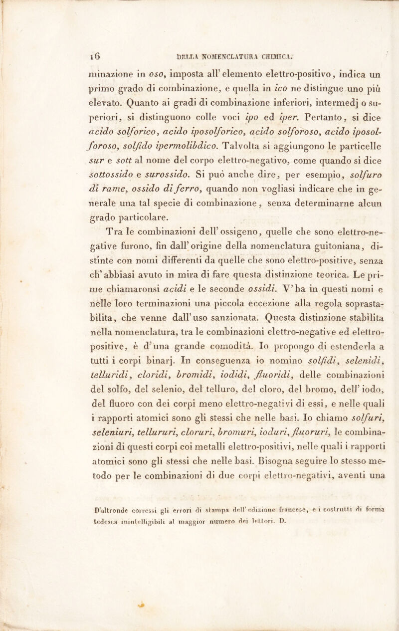 minazione in oso, imposta all5 elemento elettro-positivo, indica un primo grado di combinazione, e quella in ico ne distingue uno più elevato. Quanto ai gradi di combinazione inferiori, intermedi o su- periori, si distinguono colle voci ipo ed iper. Pertanto, si dice acido solforico, acido iposolforico, acido solforoso, acido iposol- foroso, solfido ipermolibdico. Talvolta si aggiungono le particelle sur e sott al nome del corpo elettro-negativo, come quando si dice sottossido e surossido. Si può anche dire, per esempio, solfuro di rame, ossido di ferro, quando non vogliasi indicare die in ge- nerale una tal specie di combinazione, senza determinarne alcun grado particolare. Tra le combinazioni dell5 ossigeno, quelle che sono elettro-ne- gative furono, fin dall5 orìgine della nomenclatura guitoniana, di- stinte con nomi differenti da quelle che sono elettro-positive, senza eh5 abbiasi avuto in mira di fare questa distinzione teorica. Le pri- me chiamaronsi acidi e le seconde ossidi. V5ha in questi nomi e nelle loro terminazioni una piccola eccezione alla regola soprasta- bilita, che venne dall5 uso sanzionata. Questa distinzione stabilita nella nomenclatura, tra le combinazioni elettro-negative ed elettro- positive, è d5una grande comodità. Io propongo di estenderla a tutti i corpi binar]. In conseguenza io nomino sol/idi, selenidi, telluridi, doridi, bromidi, iodidi, fluoridi, delle combinazioni del solfo, del selenio, del telluro, del cloro, del bromo, dell5 iodo, del fluoro con dei corpi meno elettro-negativi dì essi, e nelle quali i rapporti atomici sono gli stessi che nelle basi. Io chiamo solfuri, seleniuri, tellururi, cloruri, bromuri, ioduri, fluoruri, le combina- zioni di questi corpi coi metalli elettro-positivi, nelle quali i rapporti atomici sono gli stessi che nelle basi. Bisogna seguire lo stesso me- todo per le combinazioni di due corpi elettro-negativi, aventi una D altronde corressi gli errori di stampa dell’edizione francese, e i costrutti di forma tedesca inintelligibili al maggior numero dei lettori. D.