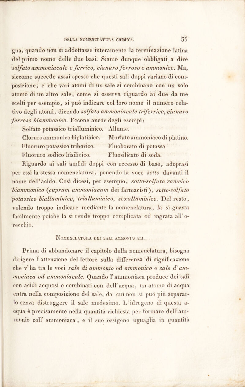 gua, quando non sì addogasse interamente la terminazione latina del primo nome delle due basi. Siamo dunque obbligati a dire solfato ammoniacale e ferrico, cianuro ferroso e ammonico. Ma, siccome succede assai spesso che questi sali doppi variano di com- posizione, e che vari atomi di un sale si combinano con un solo atomo di un altro sale, come si osserva riguardo ai due da me scelti per esempio, si può indicare col loro nome il numero rela- tivo degli atomi, dicendo solfato ammoniacale triferrico, cianuro ferroso biammonico. Eccone ancor degli esempi: Solfato potassico trialluminico. Allume. Cloruro ammonico biplatinico. Mudato ammonìaco di platino. Fluoruro potassico triborico. Fluoborato di potassa Fluoruro sodico bisilicico. Fluosilicato di soda. Riguardo ai sali amfidi doppi con eccesso di base, adoprasi per essi la stessa nomenclatura, ponendo la voce sotto davanti il nome dell5acido. Così dicesi, per esempio, sotto-solfato rameico biammonico (cuprum ammoniacum dei farmacisti), sotto-solfato potassico bialluminico, trialluminico, sexalluminico. Del resto, volendo troppo indicare mediante la nomenclatura, la sì guasta facilmente poiché la si rende troppo complicata od ingrata alFo- recchio. Nomenclatura dei sali ammoniacali. Prima di abbandonare il capitolo della nomenclatura, bisogna dirigere l’attenzione del lettore sulla differenza di significazione che v’ha tra le voci sale di ammonio od ammonico e sale d? am- moniaca od ammoniacale. Quando l’ammoniaca produce dei sali con acidi acquosi o combinati con dell*acqua, un atomo di acqua entra nella composizione del sale, da cui non si può più separar- lo senza distruggere il sale medesimo. L; idrogeno eli questa a- oqua è precisamente nella quantità richiesta per formare dell’am- monio colf ammoniaca , e il suo ossigeno uguaglia in quantità