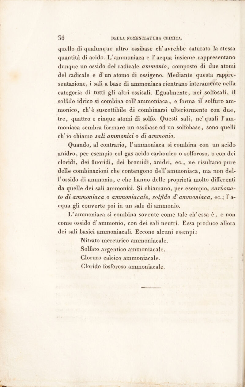 quello di qualunque altro ossibase eli* avrebbe saturato la stessa quantità di acido. L’ammoniaca e F acqua insieme rappresentano dunque un ossido del radicale ammonio, composto di due atomi del radicale e d un atomo di ossigeno. Mediante questa rappre- sentazione., i sali a base di ammoniaca rientrano interamente nella categoria di tutti gli altri ossisali. Egualmente, nei solfosali, il solfido idrico si combina coll5 ammoniaca, e forma il solfuro am* monico, eh5è suscettibile di combinarsi ulteriormente con due, tre, quattro e cinque atomi di solfo. Questi sali, ne5 quali F am- moniaca sembra formare un ossibase od un solfobase, sono quelli ch’io chiamo sali ammonìci o di ammonio. Quando, al contrario, F ammoniaca si combina con un acido anidro, per esempio col gas acido carbonico o solforoso, o con dei doridi, dei fìuoridi, dei bromidi, anidri, ec., ne risultano pure delle combinazioni che contengono dell’ammoniaca, ma non del- l'ossido di ammonio, e che hanno delle proprietà molto differenti da quelle dei sali ammonici. Si chiamano, per esempio, carbona- to di ammoniaca o ammoniacale, solfido d* ammoniaca, ec.; Fa- equa gli converte poi in un sale di ammonio. L’ammoniaca si combina sovente come tale eh’essa è, e non come ossido d’ammonio, con dei sali neutri. Essa produce allora dei sali basici ammoniacali. Eccone alcuni esempi : Nitrato mercurico ammoniacale. Solfato argentico ammoniacale. Cloruro calcico ammoniacale. Glorido fosforoso ammoniacale.